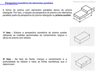 Perspectiva isométrica de elementos paralelos
A forma do prisma com elementos paralelos deriva do prisma
retangular. Por isso, o traçado da perspectiva do prisma com elementos
paralelos parte da perspectiva do prisma retangular ou prisma auxiliar.

1a fase - Esboce a perspectiva isométrica do prisma auxiliar
utilizando as medidas aproximadas do comprimento, largura e
altura do prisma com rebaixo.

2a fase - Na face da frente, marque o comprimento e a
profundidade do rebaixo e trace as linhas isométricas que o
determinam.

Desenho técnico mecânico

 