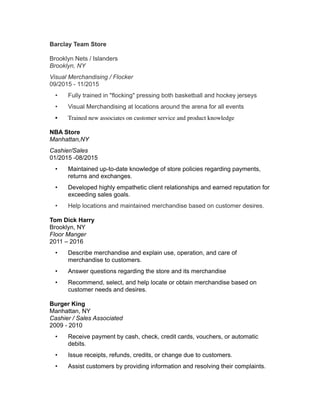 Barclay Team Store
Brooklyn Nets / Islanders
Brooklyn, NY
Visual Merchandising / Flocker
09/2015 - 11/2015
• Fully trained in "flocking" pressing both basketball and hockey jerseys
• Visual Merchandising at locations around the arena for all events
• Trained new associates on customer service and product knowledge
NBA Store
Manhattan,NY
Cashier/Sales
01/2015 -08/2015
• Maintained up-to-date knowledge of store policies regarding payments,
returns and exchanges.
• Developed highly empathetic client relationships and earned reputation for
exceeding sales goals.
• Help locations and maintained merchandise based on customer desires.
Tom Dick Harry
Brooklyn, NY
Floor Manger
2011 – 2016
• Describe merchandise and explain use, operation, and care of
merchandise to customers.
• Answer questions regarding the store and its merchandise
• Recommend, select, and help locate or obtain merchandise based on
customer needs and desires.
Burger King
Manhattan, NY
Cashier / Sales Associated
2009 - 2010
• Receive payment by cash, check, credit cards, vouchers, or automatic
debits.
• Issue receipts, refunds, credits, or change due to customers.
• Assist customers by providing information and resolving their complaints.
 