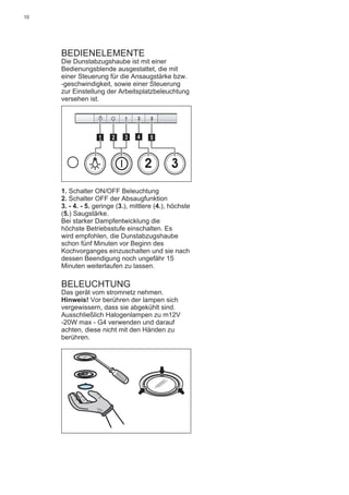 10
BEDIENELEMENTE
Die Dunstabzugshaube ist mit einer
Bedienungsblende ausgestattet, die mit
einer Steuerung für die Ansaugstärke bzw.
-geschwindigkeit, sowie einer Steuerung
zur Einstellung der Arbeitsplatzbeleuchtung
versehen ist.
2 3
511 3 42
1. Schalter ON/OFF Beleuchtung
2. Schalter OFF der Absaugfunktion
3. - 4. - 5. geringe (3.), mittlere (4.), höchste
(5.) Saugstärke.
Bei starker Dampfentwicklung die
höchste Betriebsstufe einschalten. Es
wird empfohlen, die Dunstabzugshaube
schon fünf Minuten vor Beginn des
Kochvorganges einzuschalten und sie nach
dessen Beendigung noch ungefähr 15
Minuten weiterlaufen zu lassen.
BELEUCHTUNG
Das gerät vom stromnetz nehmen.
Hinweis! Vor berühren der lampen sich
vergewissern, dass sie abgekühlt sind.
Ausschließlich Halogenlampen zu m12V
-20W max - G4 verwenden und darauf
achten, diese nicht mit den Händen zu
berühren.
 