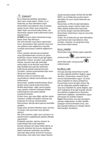 100
DIKKAT
Bu el kitabında belirtilen talimatlara
adım adım riayet ediniz. Üretici, bu el
kitabında yar alan talimatlara riayet
etmemekten kaynaklanan olası arızalara,
sebep olunan hasar veya yangınlara
ilişkin hiçbir sorumluluk kabul etmez. Bu
davlumbaz sadece evde kullanılmak üzere
tasarlanmıştır.
UYARI! Kurulum işlemi tamamlanıncaya
kadar cihazı ﬁşe takmayın.
Her türlü temizlik veya bakım işleminden
önce, davlumbazın ﬁşini çekmek veya evin
ana şalterine olan bağlantısını kesmek
suretiyle davlumbazın elektrik bağlantısını
kesin.
Cihaz, gözetim altında bulunmadıkları
veya güvenliklerinden sorumlu bir şahıs
tarafından cihazın kullanımıyla ilgili eğitim
almadıkları sürece, çocuklar veya yetersiz
ﬁziksel, duyusal veya akli yeteneğe
sahip kişiler ya da tecrübe veya teknik
bilgi eksikliği olan şahıslar tarafından
kullanılacak şekilde tasarlanmamıştır.
Çocuklar, cihazla oynamadıklarından emin
olmak için izlenmelidir.
Rahatsız edici bir sürtünme sesi
duyulmaksızın takılan davlumbazları asla
kullanmayın!
Davlumbaz, özellikle belirtilmedikçe ASLA
destek yüzeyi olarak kullanılmamalıdır.
Mutfak davlumbazı, diğer yanma gazları
veya yakıtları kullanan cihazlarla birlikte
kullanıldığında oda yeterli şekilde
havalandırılmalıdır.
Emilen hava, gaz veya diğer yakıtları yakan
cihazların ürettiği dumanların atılması için
kullanılan bir boruya verilmemelidir.
Davlumbazın altında alevli pişirme kesinlikle
yasaktır.
Açığa çıkan alevlerin ﬁltrelere zarar vermesi
ve yangın riski açısından açık alevden
sakının.
Her türlü kızartma, yağın aşırı kızmasını ve
alevlenmesini engelleyecek şekilde dikkatle
yapılmalıdır.
Erişilebilir parçalar, pişirme cihazarı ile
kullanıldıklarında sıcak olabilirler.
Duman tahliyesi için kabul edilen teknik ve
güvenlik önlemler söz konusu olduğunda,
yetkili makamlar tarafından sunulanları
yakından takip etmek önemli bir husustur.
Davlumbaz, hem içten hem dıştan düzenli
olarak temizlenmelidir (AYDA EN AZ BİR
DEFA, bu el kitabında sunulan bakım
talimatları ile uyum içinde ilerlemek için
gereklidir).
Davlumbaz ve ﬁltre ile ilgili talimatlara
uyulmaması yangın riskine neden olur.
Olası elektrik şoklarından kaçınmak
için lamba düzgün biçimde takılmadan
davlumbazı kullanmayın veya bu durumda
bırakmayın.
Üretici, bu el kitabında yer alan talimatlara
uyulmamasından kaynaklanan cihaz
arızaları, hasarları ve yangınlara karşı
sorumluluk kabul etmez.
KULLANIM
Davlumbaz dışarı tahliye yapan aspiratör
versiyonunda , yada dahilde devir
daimli ﬁltre eden versiyonunda
kullanılmalıdır.
KURULUM
Ana güç kaynağı davlumbazın içinde
yer alan plakada belirtilen değere uygun
olmalıdır. Davlumbazı varsa bir ﬁş ile
mevcut düzenlemelere uygun bir prize
takıp erişilebilir bir alana yerleştiriniz.
Kurulumdan sonra da eğer cihazın ﬁşi
yok ise (doğrudan şebeke bağlantısı)
veya priz erişilebilir bir yerde değilse, aşırı
akım kategorisi III ile ilgili koşullar altında
ana kablonun bağlantısının tamamen
kesilmesini sağlayan, standartlara uygun
çift kutuplu bir anahtar kullanın.
Uyarı! Davlumbazı ana güç kaynağına
yeniden bağlamadan ve etkin şekilde
çalıştığını kontrol etmeden önce, ana
güç kaynağı kablosunun düzgün takılıp
takılmadığını denetleyin.
 