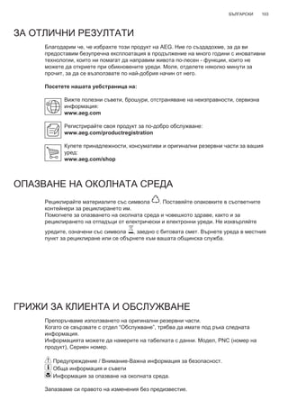 103БЪЛГАРСКИ
ЗА ОТЛИЧНИ РЕЗУЛТАТИ
Благодарим че, че избрахте този продукт на AEG. Ние го създадохме, за да ви
предоставим безупречна експлоатация в продължение на много години с иновативни
технологии, които ни помагат да направим живота по-лесен - функции, които не
можете да откриете при обикновените уреди. Моля, отделете няколко минути за
прочит, за да се възползвате по най-добрия начин от него.
Посетете нашата уебстраница на:
Вижте полезни съвети, брошури, отстраняване на неизправности, сервизна
информация:
www.aeg.com
Регистрирайте своя продукт за по-добро обслужване:
www.aeg.com/productregistration
Купете принадлежности, консумативи и оригинални резервни части за вашия
уред:
www.aeg.com/shop
ОПАЗВАНЕ НА ОКОЛНАТА СРЕДА
Рециклирайте материалите със символа . Поставяйте опаковките в съответните
контейнери за рециклирането им.
Помогнете за опазването на околната среда и човешкото здраве, както и за
рециклирането на отпадъци от електрически и електронни уреди. Не изхвърляйте
уредите, означени със символа , заедно с битовата смет. Върнете уреда в местния
пункт за рециклиране или се обърнете към вашата общинска служба.
ГРИЖИ ЗА КЛИЕНТА И ОБСЛУЖВАНЕ
Препоръчваме използването на оригинални резервни части.
Когато се свързвате с отдел “Обслужване”, трябва да имате под ръка следната
информация.
Информацията можете да намерите на табелката с данни. Модел, PNC (номер на
продукт), Сериен номер.
Предупреждение / Внимание-Важна информация за безопасност.
Обща информация и съвети
Информация за опазване на околната среда.
Запазваме си правото на изменения без предизвестие.
BG РЪКОВОДСТВО НА ПОТРЕБИТЕЛЯ
 