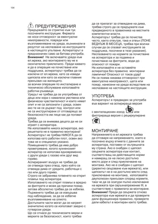 104
ПРЕДУПРЕЖДЕНИЯ
Придържайте се стриктно към тук
посочените инструкции. Фирмата
не носи отговорност за евентуални
неизправности, повреди или
възпламеняване на уреда, възникнали в
резултат на неспазване на инструкциите
в настоящото упътване. Аспираторът е
предназначен само за битова употреба.
Внимание! Не включвайте уреда към
ел.мрежа, ако монтирането му не е
окончателно приключило. Преди каквато
и да е операция на почистване или
поддръжка, аспираторът трябва да се
изключи от ел.мрежа, като се извади
щепсела или като се изключи главния
прекъсвач на жилището.
за всички операции по инсталиране и
техническо обслужване използвайте
работни ръкавици.
Уредът не трябва да се употребява от
деца или хора с намалена умствена или
физическа чувствителност и които нямат
опит и не са запознати с уреда, освен
ако те не се държат под контрол или
не са инструктирани от отговарящо за
безопасността им лице как да ползват
уреда.
Трябва да се внимава децата да не си
играят с аспиратора.
Не използвайте никога аспиратора, ако
решетката не е правилно монтирана!
Аспираторът не трябва НИКОГА да се
използва като работен плот, освен ако
това не е специално указано.
Помещението трябва да има добро
проветряване, когато кухненският
аспиратор се използва едновременно
с други уреди с газово или друг вид
гориво.
Аспирираният въздух не трябва да
се отвежда през отвод, през който се
отвежда дима от уредите, работещи с
газ или друго гориво.
Строго се забранява готвенето на открит
пламък под аспиратора.
Използването на открит пламък е вредно
за филтрите и може да причини пожар,
затова абсолютно трябва да се избягва.
Пърженето трябва да се извършва
под наблюдение, за да се избегне
възпламеняване на олиото.
Достъпните части могат да се нагреят
значително когато се използват заедно с
готварски уреди.
Що се отнася до техническите мерки и
мерките за безопасност, които трябва
да се прилагат за отвеждане на дима,
трябва строго да се придържате към
предвиденото в правилника на местните
компетентни власти.
Аспираторът трябва да се почиства
често, както отвътре, така и отвън (ПОНЕ
ВЕДНЪЖ В МЕСЕЦА, трябва при всички
случаи да се спазват инструкциите за
поддръжка, посочени в тези указания).
Неспазването на нормите за почистване
на аспиратора и за подмяна и
почистване на филтрите, води до
опасност от пожари.
Не използвайте и не оставяйте
аспиратора без правилно монтирани
лампички! Опасност от токов удар!
Не се поема никаква отговорност при
евентуална неизправност, щета или
пожар, нанесени на уреда вследствие на
неспазване на настоящите инструкции.
УПОТРЕБА
Аспираторът е предвиден за употреба
във вариант на аспирираща версия
с вентилационен изход или
филтрираща версия с рециркулиране
.
МОНТИРАНЕ
Напрежението в ел.мрежата трябва
да отговаря на напрежението, което е
посочено върху етикета с данните за
аспиратора, поставен от вътрешната
му страна. Ако е снабден с щепсел
свържете аспиратора към контакт,
съответстващ на действащите норми
и намиращ се на лесно достъпно
място дори и след приключване на
монтажа. Ако не е снабден с щепсел
(директно свързване към мрежата), или
щепселът не е на достъпно място след
приключване на монтажа, използвайте
двуполюсен прекъсвач според нормите,
така че да се осигури пълно изключване
на мрежата при свръхнапрежение ІІІ, в
съответствие с правилата за монтиране.
Внимание! Преди да свържете отново
аспиратора към мрежата и да проверите
дали функционира правилно, проверете
дали кабелът е монтиран както трябва.
 