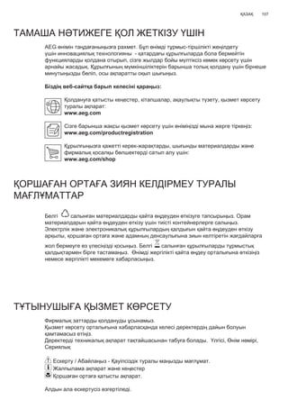 107ҚАЗАҚ
ТАМАША НƏТИЖЕГЕ ҚОЛ ЖЕТКІЗУ ҮШІН
AEG өнімін таңдағаныңызға рахмет. Бұл өнімді тұрмыс-тіршілікті жеңілдету
үшін инновациялық технологияны - қатардағы құрылғыларда бола бермейтін
функцияларды қолдана отырып, сізге жылдар бойы мүлтіксіз көмек көрсету үшін
арнайы жасадық. Құрылғының мүмкіншіліктерін барынша толық қолдану үшін бірнеше
минутыңызды бөліп, осы ақпаратты оқып шығыңыз.
Біздің веб-сайтқа барып келесіні қараңыз:
Қолдануға қатысты кеңестер, кітапшалар, ақаулықты түзету, қызмет көрсету
туралы ақпарат:
www.aeg.com
Сізге барынша жақсы қызмет көрсету үшін өніміңізді мына жерге тіркеңіз:
www.aeg.com/productregistration
Құрылғыңызға қажетті керек-жарақтарды, шығынды материалдарды жəне
фирмалық қосалқы бөлшектерді сатып алу үшін:
www.aeg.com/shop
ҚОРШАҒАН ОРТАҒА ЗИЯН КЕЛДІРМЕУ ТУРАЛЫ
МАҒЛҰМАТТАР
Белгі салынған материалдарды қайта өңдеуден өткізуге тапсырыңыз. Орам
материалдарын қайта өңдеуден өткізу үшін тиісті контейнерлерге салыңыз.
Электрлік жəне электроникалық құрылғылардың қалдығын қайта өңдеуден өткізу
арқылы, қоршаған ортаға жəне адамның денсаулығына зиын келтіретін жағдайларға
жол бермеуге өз үлесіңізді қосыңыз. Белгі салынған құрылғыларды тұрмыстық
қалдықтармен бірге тастамаңыз. Өнімді жергілікті қайта өңдеу орталығына өткізіңіз
немесе жергілікті мекемеге хабарласыңыз.
ТҰТЫНУШЫҒА ҚЫЗМЕТ КӨРСЕТУ
Фирмалық заттарды қолдануды ұсынамыз.
Қызмет көрсету орталығына хабарласқанда келесі деректердің дайын болуын
қамтамасыз етіңіз.
Деректерді техникалық ақпарат тақтайшасынан табуға болады. Үлгісі, Өнім нөмірі,
Сериялық
Ескерту / Абайлаңыз - Қауіпсіздік туралы маңызды мағлұмат.
Жалпылама ақпарат жəне кеңестер
Қоршаған ортаға қатысты ақпарат.
Алдын ала ескертусіз өзгертіледі.
KK ПАЙДАЛАНУШЫ НҰСҚАУЛЫҒЫ
 