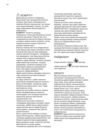 108
ЕСКЕРТУ!
Дайындаушы аспапты пайдалану
барысында бұл нұсқауда белгіленген
қолдану шарттарын сақтамағанның
кесірінен болған олқылық өрт пен зақым
үшін жауап бермейді. Сорғыш тек қана
үйде пайдалануға болатындай етіп
жобаланған.
ЕСКЕРТУ! Аспапты қондыру
операциясы толық аяқталмағанша электр
желісіне қоспаңыз! Тазалау мен күту
операциясына кіріспестен бұрын вилканы
шығарып немесе электр желісінің ортақ
ажыратқышынан суырып сорғышты
желіден ажыратыңыз.
Барлық тазалау мен күту операциясын
істеу барысында жұмыс қолғабын киіңіз!
Балалар мен ақыл есі кем адамдарға
немесе жеткілікті білмейтін, тəжіриебесі
жоқ адамдарға, егер бақылаусыз болса,
немесе егер олардың қауіпсіздігіне
жауапты адам жағынан аспапты қолдану
үйретілмесе бұл аспаппен қолдану
жарамайды. Аспаппен ойнамау үшін
балаларды қараусыз қалдырмаңыз.
Егер торы дұрыс қондырылмаса
сорғышты пайдаланбаңыз!
Əдейі ескертілмеген жағдайда сорғышты
тіреу жазықтығы ретінде қолдануға
тыйым салынады.
Ас үйде сорғышты газбен жанатын
жəне басқа жанармай арқылы жанатын
басқа аспаптармен қолданған кезде
бөлменің ауа айналымын тиісті түрде
қамтамассыз етіңіз.
Сорылған ауа газбен жанатын немесе
басқа жанармай арқылы жанатын
аспаптардан түтін шығаруға арналған
ауаөткізгіш арқылы кері сыртқа
шығарылмауы тиіс.
«Жалынның астында» пісірілетін
тағамдарды дайындауға мүлдем тыйым
салынады, себебі жалын фильтрлерге
зақым келтіріп өрттің пайда болуына
əкелуі мүмкін, сондықтан бұл əдістен
аулақ болыңыз.
Қатты қызып кеткен майдың тұтануы
мүмкін болғандықтан майда қуырылатын
тағамдар əрдайым бақылауда болуы тиіс.
Пісіруге арналған басқа құралдармен
бірге қолданған кезде аспаптың жетімді
бөліктері қатты қызуы мүмкін.
Техникалық шаралар мен түтін шығаруда
техникалық қауіпсіздік шарттары
жөнінде білікті жергілікті əкімшілік
белгілеген алдын алу тəртіп ережелерін
сақтаңыздар!
Сорғышты ішінен жəне сыртынан
мерзімді тазалап тұру қажет (берілген
нұсқауда белгіленген шарттарға сəйкес
АЙЫНА БІР РЕТ). Нұсқаудағы сорғышты
тазалау мен фильтрлерді тазалап
ауыстыру ережелерін сақтамау өрттің
пайда болуына əкелуі мүмкін.
Электр тоғы соғуы мүмкін болғандықтан
дұрыс қондырылмаған лампышасымен
сорғышты пайдаланбаңыз жəне
қалдырмаңыз.
Біз аспапты пайдалану барысында бұл
нұсқауда белгіленген қолдану шарттарын
сақтамағанның кесірінен болған олқылық
өрт пен зақым үшін жауап бермейміз.
ПАЙДАЛАНУ
Суыру қалпағы сорғыш ретінде
немесе фильтр ретінде пайдалану
үшін өңделген.
ОРНАТУ
Желінің кернеуі аспаптың ішінде
орналасқан тақтайшада белгіленген
техникалық деректердей кернеуге сəйкес
келуі керек. Егер сорғыш вилкамен
жабдықталған болса, орнатылғаннан
кейін де істеуге болатын, қол жетерлік
жерде болуы тиіс, істеп тұрған
ережелерге сəйкес алмалы-салмалы
штепсельге сорғышты қосыңыз. Егер
сорғыш вилкамен жабдықталмаған болса
(желіге тура қосылу), немесе алмалы-
салмалы штепсель орнатылғаннан кейін
де қол жетерлік жерде болмаса, онда
орнату нұсқауына сəйкес 3-дəрежедегі
асқын кернеуді болдырмайтын жəне
желінің толық ашылуын қамтамассыз
ететін тиісті екіполюстік ажыратқышты
пайдаланыңыз.
ЕСКЕРТУ! қорек желісіне сорғыштың
электрлік жүйесін қосу алдында қорек
кабелі дұрыс монтаждалғанына көз
жеткізіңіз.
 