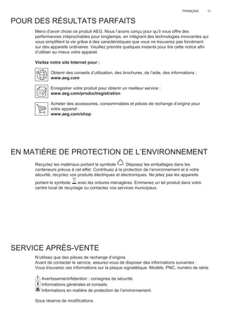 11FRANÇAIS
POUR DES RÉSULTATS PARFAITS
Merci d’avoir choisi ce produit AEG. Nous l’avons conçu pour qu’il vous offre des
performances irréprochables pour longtemps, en intégrant des technologies innovantes qui
vous simpliﬁent la vie grâce à des caractéristiques que vous ne trouverez pas forcément
sur des appareils ordinaires. Veuillez prendre quelques instants pour lire cette notice aﬁn
d’utiliser au mieux votre appareil.
Visitez notre site Internet pour :
Obtenir des conseils d’utilisation, des brochures, de l’aide, des informations :
www.aeg.com
Enregistrer votre produit pour obtenir un meilleur service :
www.aeg.com/productregistration
Acheter des accessoires, consommables et pièces de rechange d’origine pour
votre appareil :
www.aeg.com/shop
EN MATIÈRE DE PROTECTION DE L’ENVIRONNEMENT
Recyclez les matériaux portant le symbole . Déposez les emballages dans les
conteneurs prévus à cet effet. Contribuez à la protection de l’environnement et à votre
sécurité, recyclez vos produits électriques et électroniques. Ne jetez pas les appareils
portant le symbole avec les ordures ménagères. Emmenez un tel produit dans votre
centre local de recyclage ou contactez vos services municipaux.
SERVICE APRÈS-VENTE
N’utilisez que des pièces de rechange d’origine.
Avant de contacter le service, assurez-vous de disposer des informations suivantes :
Vous trouverez ces informations sur la plaque signalétique. Modèle, PNC, numéro de série.
Avertissement/Attention : consignes de sécurité.
Informations générales et conseils.
Informations en matière de protection de l’environnement.
Sous réserve de modiﬁcations.
FR MANUEL D’UTILISATION
 