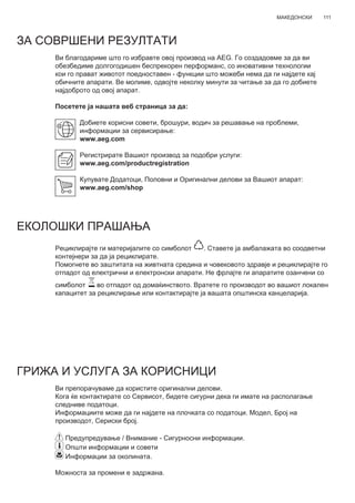 111МАКЕДОНСКИ
ЗА СОВРШЕНИ РЕЗУЛТАТИ
Ви благодариме што го избравте овој производ на AEG. Го создадовме за да ви
обезбедиме долгогодишен беспрекорен перформанс, со иновативни технологии
кои го прават животот поедноставен - функции што можеби нема да ги најдете кај
обичните апарати. Ве молиме, одвојте неколку минути за читање за да го добиете
најдоброто од овој апарат.
Посетете ја нашата веб страница за да:
Добиете корисни совети, брошури, водич за решавање на проблеми,
информации за сервисирање:
www.aeg.com
Регистрирате Вашиот производ за подобри услуги:
www.aeg.com/productregistration
Купувате Додатоци, Половни и Оригинални делови за Вашиот апарат:
www.aeg.com/shop
ЕКОЛОШКИ ПРАШАЊА
Рециклирајте ги материјалите со симболот . Ставете ја амбалажата во соодветни
контејнери за да ја рециклирате.
Помогнете во заштитата на живтната средина и човековото здравје и рециклирајте го
отпадот од електрични и електронски апарати. Не фрлајте ги апаратите озанчени со
симболот во отпадот од домаќинството. Вратете го производот во вашиот локален
капацитет за рециклирање или контактирајте ја вашата општинска канцеларија.
ГРИЖА И УСЛУГА ЗА КОРИСНИЦИ
Ви препорачуваме да користите оригинални делови.
Кога ќе контактирате со Сервисот, бидете сигурни дека ги имате на располагање
следниве податоци.
Информациите може да ги најдете на плочката со податоци. Модел, Број на
производот, Сериски број.
Предупредување / Внимание - Сигурносни информации.
Општи информации и совети
Информации за околината.
Можноста за промени е задржана.
MK УПАТСТВО ЗА КОРИСНИК
 