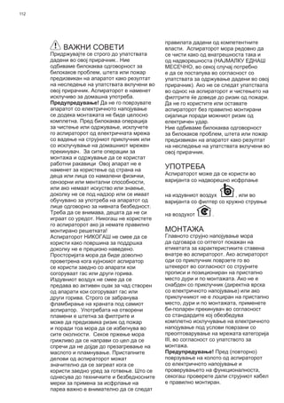 112
ВАЖНИ СОВЕТИ
Придржувајте се строго до упатствата
дадени во овој прирачник.. Ние
одбиваме билокаква одговорност за
билокаков проблем, штета или пожар
предизвикан на апаратот како резултат
на неследење на упатствата вклучени во
овој прирачник. Аспираторот е наменет
исклучиво за домашна употреба.
Предупредување! Да не го поврзувате
апаратот со електричното напојување
се додека монтажата не биде целосно
комплетна. Пред билокаква операција
за чистење или одржување, исклучете
го аспираторот од електричната мрежа
со вадење на струјниот приклучник или
со исклучување на домашниот мрежен
прекинувач. За сите операции за
монтажа и одржување да се користат
работни ракавици Овој апарат не е
наменет за користење од страна на
деца или лица со намалени физички,
сензорни или ментални способности,
или ако немаат искуство или знаење,
доколку не се под надзор или се имаат
обучувано за употреба на апаратот од
лице одговорно за нивната безбедност.
Треба да се внимава, децата да не си
играат со уредот. Никогаш не користете
го аспираторот ако ја немате правилно
монтирано решетката!
Аспираторот НИКОГАШ не смее да се
користи како површина за поддршка
доколку не е прецизно наведено.
Просторијата мора да биде доволно
проветрена кога кујнскиот аспиратор
се користи заедно со апарати кои
согоруваат гас или други горива.
Издувниот воздух не смее да се
предава во активен оџак за чад створен
од апарати кои согоруваат гас или
други горива. Строго се забранува
фламбирање на храната под самиот
аспиратор. Употребата на отворени
пламени е штетна за филтрите и
може да предизвика ризик од пожар
и поради тоа мора да се избегнува во
сите околности. Секое пржење мора
грижливо да се направи со цел да се
спречи да не дојде до презагревање на
маслото и пламнување. Пристапните
делови од аспираторот можат
значително да се загреат кога се
користи заедно уред за готвење. Што се
однесува до техничките и безбедносните
мерки за примена за исфрлање на
пареа важно е внимателно да се следат
правилата дадени од компетентните
власти. Аспираторот мора редовно да
се чисти како од внатрешноста така и
од надворешноста (НАЈМАЛКУ ЕДНАШ
МЕСЕЧНО, во секој случај потребно
е да се постапува во согласност со
упатствата за одржување дадени во овој
прирачник). Ако не се следат упатствата
во однос на аспираторот и чистењето на
филтрите ќе доведе до ризик од пожари.
Да не го користите или оставате
аспираторот без правилно монтирани
сијалици поради можниот ризик од
електричен удар.
Ние одбиваме билокаква одговорност
за билокаков проблем, штета или пожар
предизвикан на апаратот како резултат
на неследење на упатствата вклучени во
овој прирачник.
УПОТРЕБА
Аспираторот може да се користи во
варијанта со надворешно исфрлање
на издувниот воздух , или во
варијанта со филтер со кружно струење
на воздухот .
МОНТАЖА
Главното струјно напојување мора
да одговара со оптегот покажан на
етикетата за карактеристиките ставена
внатре во аспираторот. Ако аспираторот
оди со приклучник поврзете го во
штекерот во согласност со струјните
прописи и позициониран на пристапно
место дури и по монтажата. Ако не е
снабден со приклучник (директна врска
со електричното напојување) или ако
приклучникот не е лоциран на пристапно
место, дури и по монтажата, применете
би-поларен прекинувач во согласност
со стандардите кој обезбедува
комплетно исклучување на електричното
напојување под услови поврзани со
преоптоварување на мрежата категорија
III, во согласност со упатството за
монтажа.
Предупредување! Пред (повторно)
поврзување на колото од аспираторот
со електричното напојување и
проверувањето на функционалноста,
секогаш проверете дали струјниот кабел
е правилно монтиран.
 