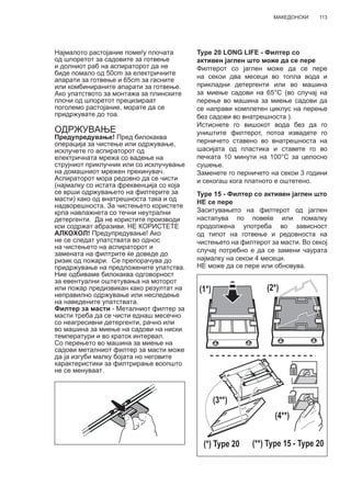 113МАКЕДОНСКИ
Најмалото растојание помеѓу плочата
од шпоретот за садовите за готвење
и долниот раб на аспираторот да не
биде помало од 50cm за електричните
апарати за готвење и 65cm за гасните
или комбинираните апарати за готвење.
Ако упатството за монтажа за плинските
плочи од шпоретот прецизираат
поголемо растојание, морате да се
придржувате до тоа.
ОДРЖУВАЊЕ
Предупредување! Пред билокаква
операција за чистење или одржување,
исклучете го аспираторот од
електричната мрежа со вадење на
струјниот приклучник или со исклучување
на домашниот мрежен прекинувач.
Аспираторот мора редовно да се чисти
(најмалку со истата фреквенција со која
се врши одржувањето на филтерите за
масти) како од внатрешноста така и од
надворешноста. За чистењето користете
крпа навлажнета со течни неутрални
детергенти. Да не користите производи
кои содржат абразиви. НЕ КОРИСТЕТЕ
АЛКОХОЛ! Предупредување! Ако
не се следат упатствата во однос
на чистењето на аспираторот и
замената на филтрите ќе доведе до
ризик од пожари. Се препорачува до
придржување на предложените упатства.
Ние одбиваме билокаква одговорност
за евентуални оштетувања на моторот
или пожар предизвикан како резултат на
неправилно одржување или неследење
на наведените упатствата.
Филтер за масти - Металниот филтер за
масти треба да се чисти еднаш месечно
со неагресивни детергенти, рачно или
во машина за миење на садови на ниски
температури и во краток интервал.
Со перењето во машина за миење на
садови металниот филтер за масти може
да ја изгуби малку бојата но неговите
карактеристики за филтрирање воопшто
не се менуваат.
Type 20 LONG LIFE - Филтер со
активен јаглен што може да се пере
Филтерот со јаглен може да се пере
на секои два месеци во топла вода и
прикладни детергенти или во машина
за миење садови на 65°C (во случај на
перење во машина за миење садови да
се направи комплетен циклус на перење
без садови во внатрешноста ).
Истиснете го вишокот вода без да го
уништите филтерот, потоа извадете го
перничето ставено во внатрешноста на
шасијата од пластика и ставете го во
печката 10 минути на 100°C за целосно
сушење.
Заменете го перничето на секои 3 години
и секогаш кога платното е оштетено.
Type 15 - Филтер со активен јаглен што
НЕ се пере
Заситувањето на филтерот од јаглен
настапува по повеќе или помалку
продолжена употреба во зависност
од типот на готвење и редовноста на
чистењето на филтерот за масти. Во секој
случај потребно е да се замени чаурата
најмалку на секои 4 месеци.
НЕ може да се пере или обновува.
(1*) (2*)
(3**)
(4**)
(*) Type 20 (**) Type 15 - Type 20
 