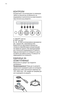 114
КОНТРОЛИ
Аспираторот се испорачува со командна
табла со регулатор на брзините на
издувување и регулатор за осветлението
над плочата од шпоретот.
2 3
511 3 42
1. ON/OFF светла
2. OFF мотори
3. - 4. - 5. Моќ на всмукување минимална
(3.), средна (4.), максимална (5.).
Користете ја најголемата брзина во
случај на невообичаена концентрација
на пареи во кујната. Ви препорачуваме
да го вклучите издувувањето 5 минути
пред да започнете со готвењето и да го
оставите да работи околу 15 минути по
завршување на готвењето.
ЕДИНИЦА ЗА
ОСВЕТЛУВАЊЕ
Исклучете го уредот од струјното
напојување.
Предупредување! Пред да ги допрете
сијаличките проверете дали се изладени.
Користете само халогенски сијалици од
12V -20W max - G4, имајќи во предвид да
не ги допирате со рацете.
 