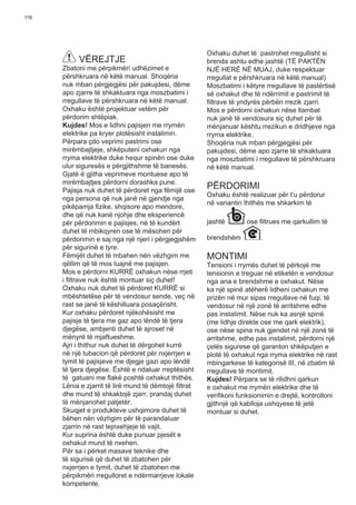 116
VËREJTJE
Zbatoni me përpikmëri udhëzimet e
përshkruara në këtë manual. Shoqëria
nuk mban përgjegjësi për pakujdesi, dëme
apo zjarre të shkaktuara nga moszbatimi i
rregullave të përshkruara në këtë manual.
Oxhaku është projektuar vetëm për
përdorim shtëpiak.
Kujdes! Mos e lidhni pajisjen me rrymën
elektrike pa kryer plotësisht instalimin.
Përpara çdo veprimi pastrimi ose
mirëmbajtjeje, shkëputeni oxhakun nga
rryma elektrike duke hequr spinën ose duke
ulur siguresës e përgjithshme të banesës.
Gjatë ë gjitha veprimeve montuese apo të
mirëmbajtjes përdorni dorashka pune.
Pajisja nuk duhet të përdoret nga fëmijë ose
nga persona që nuk janë në gjendje nga
pikëpamja ﬁzike, shqisore apo mendore,
dhe që nuk kanë njohje dhe eksperiencë
për përdorimin e pajisjes, në të kundërt
duhet të mbikqyren ose të mësohen për
përdorimin e saj nga një njeri i përgjegjshëm
për sigurinë e tyre.
Fëmijët duhet të mbahen nën vëzhgim me
qëllim që të mos luajnë me pajisjen.
Mos e përdorni KURRË oxhakun nëse rrjeti
i ﬁltrave nuk është montuar siç duhet!
Oxhaku nuk duhet të përdoret KURRË si
mbështetëse për të vendosur sende, veç në
rast se janë të këshilluara posaçërisht.
Kur oxhaku përdoret njëkohësisht me
pajisje të tjera me gaz apo lëndë të tjera
djegëse, ambjenti duhet të ajroset në
mënyrë të mjaftueshme.
Ajri i thithur nuk duhet të dërgohet kurrë
në një tubacion që përdoret për nxjerrjen e
tymit të pajisjeve me djegje gazi apo lëndë
të tjera djegëse. Është e ndaluar rreptësisht
të gatuani me ﬂakë poshtë oxhakut thithës.
Lënia e zjarrit të lirë mund të dëmtojë ﬁltrat
dhe mund të shkaktojë zjarr, prandaj duhet
të mënjanohet patjetër.
Skuqjet e produkteve ushqimore duhet të
bëhen nën vëzhgim për të parandaluar
zjarrin në rast tejnxehjeje të vajit.
Kur suprina është duke punuar pjesët e
oxhakut mund të nxehen.
Për sa i përket masave teknike dhe
të sigurisë që duhet të zbatohen për
nxjerrjen e tymit, duhet të zbatohen me
përpikmëri rregulloret e ndërmarrjeve lokale
kompetente.
Oxhaku duhet të pastrohet rregullisht si
brenda ashtu edhe jashtë (TË PAKTËN
NJË HERË NË MUAJ, duke respektuar
rregullat e përshkruara në këtë manual)
Moszbatimi i këtyre rregullave të pastërtisë
së oxhakut dhe të ndërrimit e pastrimit të
ﬁltrave të yndyrës përbën rrezik zjarri.
Mos e përdorni oxhakun nëse llambat
nuk janë të vendosura siç duhet për të
mënjanuar kështu rrezikun e dridhjeve nga
rryma elektrike.
Shoqëria nuk mban përgjegjësi për
pakujdesi, dëme apo zjarre të shkaktuara
nga moszbatimi i rregullave të përshkruara
në këtë manual.
PËRDORIMI
Oxhaku është realizuar për t’u përdorur
në variantin thithës me shkarkim të
jashtë ose ﬁltrues me qarkullim të
brendshëm .
MONTIMI
Tensioni i rrymës duhet të përkojë me
tensionin e treguar në etiketën e vendosur
nga ana e brendshme e oxhakut. Nëse
ka një spinë atëherë lidheni oxhakun me
prizën në mur sipas rregullave në fuqi, të
vendosur në një zonë të arritshme edhe
pas instalimit. Nëse nuk ka asnjë spinë
(me lidhje direkte ose me qark elektrik),
ose nëse spina nuk gjendet në një zonë të
arritshme, edhe pas instalimit, përdorni një
çelës sigurese që garanton shkëputjen e
plotë të oxhakut nga rryma elektrike në rast
mbingarkese të kategorisë III, në zbatim të
rregullave të montimit.
Kujdes! Përpara se të rilidhni qarkun
e oxhakut me rrymën elektrike dhe të
veriﬁkoni funksionimin e drejtë, kontrolloni
gjithnjë që kablloja ushqyese të jetë
montuar si duhet.
 