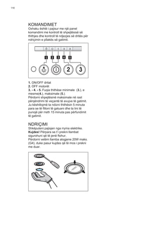 118
KOMANDIMET
Oxhaku është i pajisur me një panel
komandimi me kontroll të shpejtësisë së
thithjes dhe kontroll të ndjezjes së dritës për
ndriçimin e pllakës së gatimit.
2 3
511 3 42
1. ON/OFF dritat
2. OFF motorët
3. - 4. - 5. Fuqia thithëse minimale (3.), e
mesme(4.), maksimale (5.).
Përdorni shpejtësinë maksimale në rast
përqëndrimi të veçantë të avujve të gatimit.
Ju këshillojmë ta ndizni thithësin 5 minuta
para se të ﬁlloni të gatuani dhe ta lini të
punojë për rreth 15 minuta pas përfundimit
të gatimit.
NDRIÇIMI
Shkëputeni pajisjen nga rryma elektrike.
Kujdes! Përpara se t’i prekni llambat
sigurohuni që të jenë ftohur.
Përdorni vetëm llamba alogjene 20W maks.
(G4), duke pasur kujdes që të mos i prekni
me duar.
 