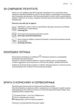 119СРПСКИ
ЗА САВРШЕНЕ РЕЗУЛТАТЕ
Хвала што сте одабрали овај AEG производ. Направили смо га како бисмо вам у
наредним годинама обезбедили рад без застоја заједно са најновијим технологијама
које олакшавају свакодневицу. Ове функције вероватно нећете наћи код уобичајених
уређаја. Посветите се читању у наредних неколико минута како бисте добили корисне
информације.
Посетите наш веб сајт на адреси:
Обезбедите савете у вези са коришћењем, брошуре, решења за проблеме,
информације о сервисирању:
www.aeg.com
Региструјте свој производ ради боље услуге:
www.aeg.com/productregistration
Купите додатни прибор, потрошни материјал и оригиналне резервне делове
за свој уређај:
www.aeg.com/shop
ЕКОЛОШКА ПИТАЊА
Рециклирајте материјале са симболом . Паковање одложите у одговарајуће
контејнере ради рециклирања.
Помозите у заштити животне средине и људског здравља као и у рециклирању
отпадног материјала од електронских и електричних уређаја. Уређаје обележене
симболом немојте бацати заједно са смећем. Производ вратите у локални центар
за рециклирање или се обратите општинској канцеларији.
БРИГА О КОРИСНИКУ И СЕРВИСИРАЊЕ
Препоручујемо вам да користите оригиналне резервне делове.
Приликом обраћања сервисној служби, проверите да ли поседујете следеће податке.
Информације се могу наћи на плочици са техничким карактеристикама. Модел, број
производа (PNC), серијски број.
Упозорење/опрез - упутства о безбедности.
Опште информације и савети
Информације о заштити животне средине.
Подложне су променама без претходне најаве.
SR КОРИСНИЧКО УПУТСТВО
 