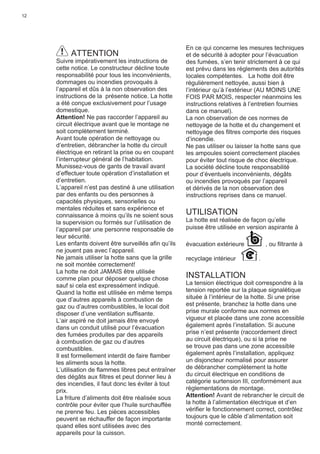 12
ATTENTION
Suivre impérativement les instructions de
cette notice. Le constructeur décline toute
responsabilité pour tous les inconvénients,
dommages ou incendies provoqués à
l’appareil et dûs à la non observation des
instructions de la présente notice. La hotte
a été conçue exclusivement pour l’usage
domestique.
Attention! Ne pas raccorder l’appareil au
circuit électrique avant que le montage ne
soit complètement terminé.
Avant toute opération de nettoyage ou
d’entretien, débrancher la hotte du circuit
électrique en retirant la prise ou en coupant
l’interrupteur général de l’habitation.
Munissez-vous de gants de travail avant
d’effectuer toute opération d’installation et
d’entretien.
L’appareil n’est pas destiné à une utilisation
par des enfants ou des personnes à
capacités physiques, sensorielles ou
mentales réduites et sans expérience et
connaissance à moins qu’ils ne soient sous
la supervision ou formés sur l’utilisation de
l’appareil par une personne responsable de
leur sécurité.
Les enfants doivent être surveillés aﬁn qu’ils
ne jouent pas avec l’appareil.
Ne jamais utiliser la hotte sans que la grille
ne soit montée correctement!
La hotte ne doit JAMAIS être utilisée
comme plan pour déposer quelque chose
sauf si cela est expressément indiqué.
Quand la hotte est utilisée en même temps
que d’autres appareils à combustion de
gaz ou d’autres combustibles, le local doit
disposer d’une ventilation sufﬁsante.
L’air aspiré ne doit jamais être envoyé
dans un conduit utilisé pour l’évacuation
des fumées produites par des appareils
à combustion de gaz ou d’autres
combustibles.
Il est formellement interdit de faire ﬂamber
les aliments sous la hotte.
L’utilisation de ﬂammes libres peut entraîner
des dégâts aux ﬁltres et peut donner lieu à
des incendies, il faut donc les éviter à tout
prix.
La friture d’aliments doit être réalisée sous
contrôle pour éviter que l’huile surchauffée
ne prenne feu. Les pièces accessibles
peuvent se réchauffer de façon importante
quand elles sont utilisées avec des
appareils pour la cuisson.
En ce qui concerne les mesures techniques
et de sécurité à adopter pour l’évacuation
des fumées, s’en tenir strictement à ce qui
est prévu dans les règlements des autorités
locales compétentes. La hotte doit être
régulièrement nettoyée, aussi bien à
l’intérieur qu’à l’extérieur (AU MOINS UNE
FOIS PAR MOIS, respecter néanmoins les
instructions relatives à l’entretien fournies
dans ce manuel).
La non observation de ces normes de
nettoyage de la hotte et du changement et
nettoyage des ﬁltres comporte des risques
d’incendie.
Ne pas utiliser ou laisser la hotte sans que
les ampoules soient correctement placées
pour éviter tout risque de choc électrique.
La société décline toute responsabilité
pour d’éventuels inconvénients, dégâts
ou incendies provoqués par l’appareil
et dérivés de la non observation des
instructions reprises dans ce manuel.
UTILISATION
La hotte est réalisée de façon qu’elle
puisse être utilisée en version aspirante à
évacuation extérieure , ou ﬁltrante à
recyclage intérieur .
INSTALLATION
La tension électrique doit correspondre à la
tension reportée sur la plaque signalétique
située à l’intérieur de la hotte. Si une prise
est présente, branchez la hotte dans une
prise murale conforme aux normes en
vigueur et placée dans une zone accessible
également après l’installation. Si aucune
prise n’est présente (raccordement direct
au circuit électrique), ou si la prise ne
se trouve pas dans une zone accessible
également après l’installation, appliquez
un disjoncteur normalisé pour assurer
de débrancher complètement la hotte
du circuit électrique en conditions de
catégorie surtension III, conformément aux
règlementations de montage.
Attention! Avant de rebrancher le circuit de
la hotte à l’alimentation électrique et d’en
vériﬁer le fonctionnement correct, contrôlez
toujours que le câble d’alimentation soit
monté correctement.
 