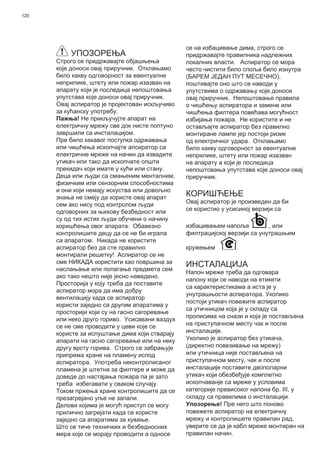 120
УПОЗОРЕЊА
Строго се придржавајте објашњења
које доноси овај приручник. Отклањамо
било какву одговорност за евентуалне
неприлике, штету или пожар изазван на
апарату који је последица непоштовања
упутстава које доноси овај приручник.
Овај аспиратор је пројектован искључиво
за кућанску употребу.
Пажња! Не прикључујте апарат на
електричну мрежу све док нисте поптуно
завршили са инсталацијом.
Пре било какавог поступка одржавања
или чишћења ископчајте апсиратор са
електричне мреже на начин да извадите
утикач или тако да ископчате општи
прекидач који имате у кући или стану.
Деца или људи са смањеним менталним,
физичким или сензорним способностима
и они који немају искуства или довољно
знања не смеју да користе овај апарат
сем ако нису под контролом људи
одговорних за њихову безбедност или
су од тих истих људи обучени о начину
коришћења овог апарата. Обавезно
контролишите децу да се не би играла
са апаратом. Никада не користите
аспиратор без да сте правилно
монтирали решетку! Аспиратор се не
сме НИКАДА користити као површина за
наслањање или полагање предмета сем
ако тако нешто није јесно наведено.
Просторија у коју треба да поставите
аспиратор мора да има добру
вентилацију када се аспиратор
користи заједно са другим апаратима у
просторији који су на гасно сагоревање
или неко друго гориво. Усисавани ваздух
се не сме проводити у цеви које се
користе за испуштање дима који стварају
апарати на гасно сагоревање или на неку
другу врсту горива. Строго се забрањује
припрема хране на пламену испод
аспиратора. Употреба неконтролисаног
пламена је штетна за филтере и може да
доведе до настајања пожара па је зато
треба избегавати у сваком случају.
Током пржења хране контролишите да се
презагрејано уље не запали.
Делови којима је могућ приступ се могу
прилично загрејати када се користе
заједно са апаратима за кување.
Што се тиче техничких и безбедносних
мера које се морају проводити а односе
се на избацивање дима, строго се
придржавајте правилника надлежних
локалних власти. Аспиратор се мора
често чистити било споља било изнутра
(БАРЕМ ЈЕДАН ПУТ МЕСЕЧНО),
поштивајте оно што се наводи у
упутствима о одржавању које доноси
овај приручник. Непоштовање правила
о чишћењу аспиратора и замене или
чишћења филтера повећава могућност
избијања пожара. Не користите и не
остављајте аспиратор без правилно
монтиране лампе јер постоји ризик
од електричног удара. Отклањамо
било какву одговорност за евентуалне
неприлике, штету или пожар изазван
на апарату а који је последица
непоштовања упутстава које доноси овај
приручник.
КОРИШЋЕЊЕ
Овај аспиратор је произведен да би
се користио у усисиној верзији са
избацивањем напоље , или
филтрацијској верзији са унутрашњим
кружењем .
ИНСТАЛАЦИЈА
Напон мреже треба да одговара
напону који се наводи на етикети
са карактеристикама а иста је у
унутрашњости аспиратора. Уколико
постоји утикач повежите аспиратор
са утичницом која је у складу са
прописима на снази и која је постављена
на приступачном месту чак и после
инсталације.
Уколико је аспиратор без утикача,
(директно повезивање на мрежу)
или утичница није постављена на
приступачном месту, чак и после
инсталације поставите двополарни
утикач који обезбеђује комплетно
ископчаванје са мреже у условима
категорије превисоког напона бр. III, у
складу са правилима о инсталацији.
Упозорење! Пре него што поново
повежете аспиратор на електричну
мрежу и контролишете правилан рад,
уверите се да је кабл мреже монтиран на
правилан начин.
 