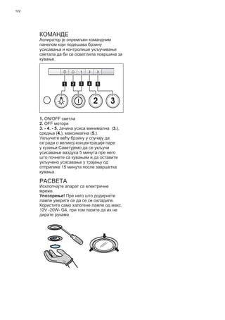 122
КОМАНДЕ
Аспиратор је опремљен командним
панелом који подешава брзину
усисавања и контролише укључивање
светала да би се осветлила површина за
кување.
2 3
511 3 42
1. ON/OFF светла
2. OFF мотори
3. - 4. - 5. Јачина усиса минимална (3.),
средња (4.), максимална (5.).
Укључите већу брзину у случају да
се ради о великој концентрацији паре
у кухињи.Саветујемо да се укључи
усисавање ваздуха 5 минута пре него
што почнете са кувањем и да оставите
укључено усисавање у трајању од
отприлике 15 минута после завршетка
кувања.
РАСВЕТА
Исклопчајте апарат са електричне
мреже.
Упозорење! Пре него што додирнете
лампе уверите се да се се охладиле.
Користите само халогене лампе од макс.
12V -20W- G4, при том пазите да их не
дирате рукама.
 