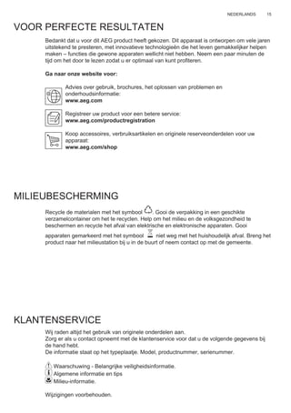 15NEDERLANDS
VOOR PERFECTE RESULTATEN
Bedankt dat u voor dit AEG product heeft gekozen. Dit apparaat is ontworpen om vele jaren
uitstekend te presteren, met innovatieve technologieën die het leven gemakkelijker helpen
maken – functies die gewone apparaten wellicht niet hebben. Neem een paar minuten de
tijd om het door te lezen zodat u er optimaal van kunt proﬁteren.
Ga naar onze website voor:
Advies over gebruik, brochures, het oplossen van problemen en
onderhoudsinformatie:
www.aeg.com
Registreer uw product voor een betere service:
www.aeg.com/productregistration
Koop accessoires, verbruiksartikelen en originele reserveonderdelen voor uw
apparaat:
www.aeg.com/shop
MILIEUBESCHERMING
Recycle de materialen met het symbool . Gooi de verpakking in een geschikte
verzamelcontainer om het te recyclen. Help om het milieu en de volksgezondheid te
beschermen en recycle het afval van elektrische en elektronische apparaten. Gooi
apparaten gemarkeerd met het symbool niet weg met het huishoudelijk afval. Breng het
product naar het milieustation bij u in de buurt of neem contact op met de gemeente.
KLANTENSERVICE
Wij raden altijd het gebruik van originele onderdelen aan.
Zorg er als u contact opneemt met de klantenservice voor dat u de volgende gegevens bij
de hand hebt.
De informatie staat op het typeplaatje. Model, productnummer, serienummer.
Waarschuwing - Belangrijke veiligheidsinformatie.
Algemene informatie en tips
Milieu-informatie.
Wijzigingen voorbehouden.
NL GEBRUIKSAANWIJZING
 