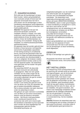 16
WAARSCHUWING
Zich strikt aan de aanwijzingen uit deze
tekst houden. Iedere aansprakelijkheid
voor eventuele schade of brand aan het
apparaat veroorzaakt door het niet in
acht nemen van de aanwijzingen in deze
handleiding weergegeven wordt afgewezen.
De wasemkap is uitsluitend ontworpen voor
huishoudelijk gebruik.
Attentie! Het apparaat niet aan het
stroomnet aansluiten voordat de
installatie voltooid is. Koppel, voor ieder
onderhoud, eerst de wasemkap van het
elektriciteitsnet af door de stekker weg te
trekken of door de hoofdschakelaar van
de woning uit te schakelen. Draag bij alle
installatie- en onderhoudswerkzaamheden
werkhandschoenen.
Dit apparaat mag niet worden gebruikt door
kinderen of door personen met beperkte
sensorische of geestelijke capaciteiten
of met weinig ervaring en onvoldoende
kennis, tenzij dit niet geschiedt onder het
toezicht of volgens de gebruiksaanwijzingen
van een persoon die verantwoordelijk is
voor hun veiligheid. De kinderen moeten
altijd gecontroleerd worden zodat zij niet
met het apparaat spelen. De wasemkap
nooit gebruiken als het rooster niet goed
gemonteerd is!
De wasemkap NOOIT als steunvlak
gebruiken tenzij dit niet uitdrukkelijk
is aangegeven. Altijd voor een goede
ventilatie van de ruimte zorgen als de
wasemkap tegelijkertijd wordt gebruikt
met andere apparaten die gas en andere
brandstoffen toepassen.
De gezogen lucht mag niet afgevoerd
worden in een leiding die gebruikt wordt
voor de afvoer van rook van apparaten die
gas of andere brandstoffen toepassen.
Het is streng verboden met open vlammen
onder de wasemkap te koken.
Het gebruik van open vlammen is schadelijk
voor de ﬁlters en kan brand veroorzaken,
daarom moet het absoluut vermeden
worden. Het frituren moet geschieden
onder voortdurend toezicht om te
voorkomen dat verhit vet in brand raakt.
De bereikbare onderdelen kunnen bijzonder
warm worden als deze tegelijkertijd met
kookapparaten gebruikt worden.
Wat betreft technische- en
veiligheidsmaatregelen voor de rookafvoer
zich strikt houden aan de regelingen
voorzien door de plaatselijke bevoegde
autoriteiten. De wasemkap moet
regelmatig schoongemaakt worden, zowel
binnen als buiten (MINSTENS EENMAAL
PER MAAND, neem in ieder geval hetgeen
in deze handleiding is aangegeven in acht).
Het niet in acht nemen van de
reinigingsnormen van de wasemkap en van
de vervanging en reiniging van de ﬁlters
kan brandgevaar veroorzaken.
Zorg altijd dat de lampjes in de kap
aanwezig en goed gemonteerd zijn om
het gevaar voor elektrische schokken te
voorkomen.
Iedere aansprakelijkheid voor eventuele
schade aan het apparaat of brand
veroorzaakt door het niet in acht nemen
van de aanwijzingen uit deze handleiding
wordt afgewezen.
GEBRUIK
De kap is vervaardigd voor gebruik in de
afzuigversie met afvoer naar buiten
, of de ﬁltrerende versie, met luchtcirculatie
.
HET INSTALLEREN
De netspanning moet corresponderen met
de spanning die vermeld wordt op het etiket
met eigenschappen, aan de binnenkant
van de wasemkap. Als de wasemkap
een stekker heeft, moet deze in een
stopcontact worden gestoken dat voldoet
aan de geldende voorschriften op een, ook
na de installatie, goed bereikbare plaats.
Heeft de kap geen stekker (rechtstreekse
verbinding met het net) of is deze, ook na
de installatie, niet goed te bereiken, dan
moet er een tweepolige schakelaar worden
geplaatst die de volledige ontkoppeling
van het net garandeert in het geval
van een overspanning van klasse III,
in overeenstemming met de installatie
normen.
Attentie! Alvorens de wasemkap weer aan
het voedingsnet aan te sluiten controleer of
deze goed functioneert, controleer altijd of
de voedingskabel goed gemonteerd is.
 