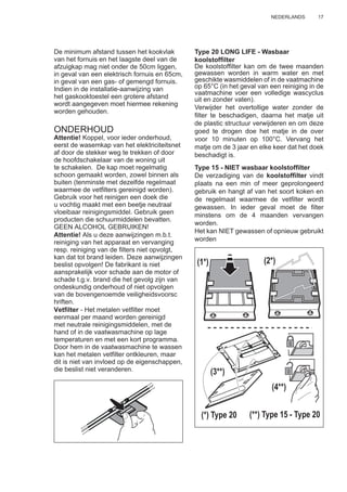 17NEDERLANDS
De minimum afstand tussen het kookvlak
van het fornuis en het laagste deel van de
afzuigkap mag niet onder de 50cm liggen,
in geval van een elektrisch fornuis en 65cm,
in geval van een gas- of gemengd fornuis.
Indien in de installatie-aanwijzing van
het gaskooktoestel een grotere afstand
wordt aangegeven moet hiermee rekening
worden gehouden.
ONDERHOUD
Attentie! Koppel, voor ieder onderhoud,
eerst de wasemkap van het elektriciteitsnet
af door de stekker weg te trekken of door
de hoofdschakelaar van de woning uit
te schakelen. De kap moet regelmatig
schoon gemaakt worden, zowel binnen als
buiten (tenminste met dezelfde regelmaat
waarmee de vetﬁlters gereinigd worden).
Gebruik voor het reinigen een doek die
u vochtig maakt met een beetje neutraal
vloeibaar reinigingsmiddel. Gebruik geen
producten die schuurmiddelen bevatten.
GEEN ALCOHOL GEBRUIKEN!
Attentie! Als u deze aanwijzingen m.b.t.
reiniging van het apparaat en vervanging
resp. reiniging van de ﬁlters niet opvolgt,
kan dat tot brand leiden. Deze aanwijzingen
beslist opvolgen! De fabrikant is niet
aansprakelijk voor schade aan de motor of
schade t.g.v. brand die het gevolg zijn van
ondeskundig onderhoud of niet opvolgen
van de bovengenoemde veiligheidsvoorsc
hriften.
Vetﬁlter - Het metalen vetﬁlter moet
eenmaal per maand worden gereinigd
met neutrale reinigingsmiddelen, met de
hand of in de vaatwasmachine op lage
temperaturen en met een kort programma.
Door hem in de vaatwasmachine te wassen
kan het metalen vetﬁlter ontkleuren, maar
dit is niet van invloed op de eigenschappen,
die beslist niet veranderen.
Type 20 LONG LIFE - Wasbaar
koolstofﬁlter
De koolstofﬁlter kan om de twee maanden
gewassen worden in warm water en met
geschikte wasmiddelen of in de vaatmachine
op 65°C (in het geval van een reiniging in de
vaatmachine voer een volledige wascyclus
uit en zonder vaten).
Verwijder het overtollige water zonder de
ﬁlter te beschadigen, daarna het matje uit
de plastic structuur verwijderen en om deze
goed te drogen doe het matje in de over
voor 10 minuten op 100°C. Vervang het
matje om de 3 jaar en elke keer dat het doek
beschadigt is.
Type 15 - NIET wasbaar koolstofﬁlter
De verzadiging van de koolstofﬁlter vindt
plaats na een min of meer geprolongeerd
gebruik en hangt af van het soort koken en
de regelmaat waarmee de vetﬁlter wordt
gewassen. In ieder geval moet de ﬁlter
minstens om de 4 maanden vervangen
worden.
Het kan NIET gewassen of opnieuw gebruikt
worden
(1*) (2*)
(3**)
(4**)
(*) Type 20 (**) Type 15 - Type 20
 
