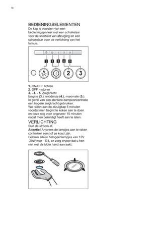 18
BEDIENINGSELEMENTEN
De kap is voorzien van een
bedieningspaneel met een schakelaar
voor de snelheid van afzuiging en een
schakelaar voor de verlichting van het
fornuis.
2 3
511 3 42
1. ON/OFF lichten
2. OFF motoren
3. - 4. - 5. Zuigkracht
laagste (3.), middelste (4.), maximale (5.).
In geval van een sterkere dampconcentratie
een hogere zuigkracht gebruiken.
We raden aan de afzuigkap 5 minuten
voordat men begint te koken aan te doen
en deze nog voor ongeveer 15 minuten
nadat men beëindigt heeft aan te laten.
VERLICHTING
Sluit de stroom af.
Attentie! Alvorens de lampjes aan te raken
controleer eerst of ze koud zijn.
Gebruik alleen halogeenlampjes van 12V
-20W max - G4, en zorg ervoor dat u hen
niet met de blote hand aanraakt.
 