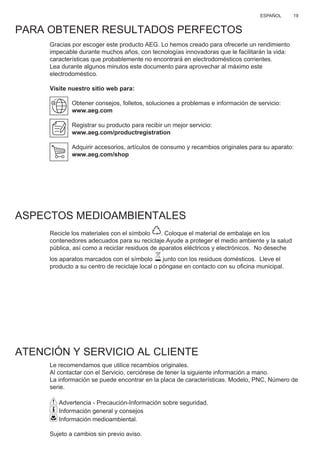 19ESPAÑOL
PARA OBTENER RESULTADOS PERFECTOS
Gracias por escoger este producto AEG. Lo hemos creado para ofrecerle un rendimiento
impecable durante muchos años, con tecnologías innovadoras que le facilitarán la vida:
características que probablemente no encontrará en electrodomésticos corrientes.
Lea durante algunos minutos este documento para aprovechar al máximo este
electrodoméstico.
Visite nuestro sitio web para:
Obtener consejos, folletos, soluciones a problemas e información de servicio:
www.aeg.com
Registrar su producto para recibir un mejor servicio:
www.aeg.com/productregistration
Adquirir accesorios, artículos de consumo y recambios originales para su aparato:
www.aeg.com/shop
ASPECTOS MEDIOAMBIENTALES
Recicle los materiales con el símbolo . Coloque el material de embalaje en los
contenedores adecuados para su reciclaje.Ayude a proteger el medio ambiente y la salud
pública, así como a reciclar residuos de aparatos eléctricos y electrónicos. No deseche
los aparatos marcados con el símbolo junto con los residuos domésticos. Lleve el
producto a su centro de reciclaje local o póngase en contacto con su oﬁcina municipal.
ATENCIÓN Y SERVICIO AL CLIENTE
Le recomendamos que utilice recambios originales.
Al contactar con el Servicio, cerciórese de tener la siguiente información a mano.
La información se puede encontrar en la placa de características. Modelo, PNC, Número de
serie.
Advertencia - Precaución-Información sobre seguridad.
Información general y consejos
Información medioambiental.
Sujeto a cambios sin previo aviso.
ES MANUAL DE USO
 