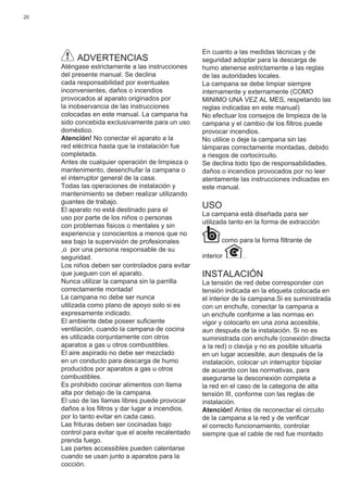 20
ADVERTENCIAS
Aténgase estrictamente a las instrucciones
del presente manual. Se declina
cada responsabilidad por eventuales
inconvenientes, daños o incendios
provocados al aparato originados por
la inobservancia de las instrucciones
colocadas en este manual. La campana ha
sido concebida exclusivamente para un uso
doméstico.
Atención! No conectar el aparato a la
red eléctrica hasta que la instalación fue
completada.
Antes de cualquier operación de limpieza o
mantenimento, desenchufar la campana o
el interruptor general de la casa.
Todas las operaciones de instalación y
mantenimiento se deben realizar utilizando
guantes de trabajo.
El aparato no está destinado para el
uso por parte de los niños o personas
con problemas ﬁsicos o mentales y sin
experiencia y conocientos a menos que no
sea bajo la supervisión de profesionales
,o por una persona responsable de su
seguridad.
Los niños deben ser controlados para evitar
que jueguen con el aparato.
Nunca utilizar la campana sin la parrilla
correctamente montada!
La campana no debe ser nunca
utilizada como plano de apoyo solo si es
expresamente indicado.
El ambiente debe poseer suﬁciente
ventilación, cuando la campana de cocina
es utilizada conjuntamente con otros
aparatos a gas u otros combustibles.
El aire aspirado no debe ser mezclado
en un conducto para descarga de humo
producidos por aparatos a gas u otros
combustibles.
Es prohibido cocinar alimentos con llama
alta por debajo de la campana.
El uso de las llamas libres puede provocar
daños a los ﬁltros y dar lugar a incendios,
por lo tanto evitar en cada caso.
Las frituras deben ser cocinadas bajo
control para evitar que el aceite recalentado
prenda fuego.
Las partes accessibles pueden calentarse
cuando se usan junto a aparatos para la
cocción.
En cuanto a las medidas técnicas y de
seguridad adoptar para la descarga de
humo atenerse estrictamente a las reglas
de las autoridades locales.
La campana se debe limpiar siempre
internamente y externamente (COMO
MINIMO UNA VEZ AL MES, respetando las
reglas indicadas en este manual)
No efectuar los consejos de limpieza de la
campana y el cambio de los ﬁltros puede
provocar incendios.
No utilice o deje la campana sin las
lámparas correctamente montadas, debido
a riesgos de cortocircuito.
Se declina todo tipo de responsabilidades,
daños o incendios provocados por no leer
atentamente las instrucciones indicadas en
este manual.
USO
La campana està diseñada para ser
utilizada tanto en la forma de extracciòn
como para la forma ﬁltrante de
interior .
INSTALACIÓN
La tensión de red debe corresponder con
tensión indicada en la etiqueta colocada en
el interior de la campana.Si es suministrada
con un enchufe, conectar la campana a
un enchufe conforme a las normas en
vigor y colocarlo en una zona accesible,
aun después de la instalación. Si no es
suministrada con enchufe (conexión directa
a la red) o clavija y no es posible situarla
en un lugar accesible, aun después de la
instalación, colocar un interruptor bipolar
de acuerdo con las normativas, para
asegurarse la desconexión completa a
la red en el caso de la categoria de alta
tensión III, conforme con las reglas de
instalación.
Atención! Antes de reconectar el circuito
de la campana a la red y de veriﬁcar
el correcto funcionamiento, controlar
siempre que el cable de red fue montado
 