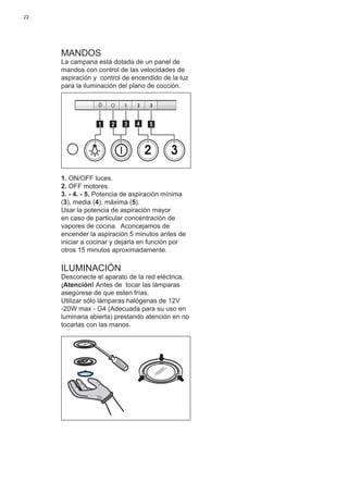22
MANDOS
La campana está dotada de un panel de
mandos con control de las velocidades de
aspiración y control de encendido de la luz
para la iluminación del plano de cocción.
2 3
511 3 42
1. ON/OFF luces.
2. OFF motores.
3. - 4. - 5. Potencia de aspiración mínima
(3), media (4), máxima (5).
Usar la potencia de aspiraciòn mayor
en caso de particular concentraciòn de
vapores de cocina. Aconcejamos de
encender la aspiraciòn 5 minutos antes de
iniciar a cocinar y dejarla en funciòn por
otros 15 minutos aproximadamente.
ILUMINACIÓN
Desconecte el aparato de la red elèctrica.
¡Atención! Antes de tocar las lámparas
asegúrese de que esten frías.
Utilizar sólo lámparas halógenas de 12V
-20W max - G4 (Adecuada para su uso en
luminaria abierta) prestando atención en no
tocarlas con las manos.
 