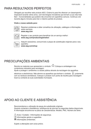 23PORTUGUÊS
PARA RESULTADOS PERFEITOS
Obrigado por escolher este produto AEG. Criámo-lo para lhe oferecer um desempenho
impecável durante vários anos, com tecnologias inovadoras que tornam a sua vida mais
fácil – funcionalidades que poderá não encontrar em aparelhos comuns. Continue a ler
durante alguns minutos para tirar o máximo partido do produto.
Visite o nosso website para:
Resolver problemas e obter conselhos de utilização, catálogos e informações
sobre serviços:
www.aeg.com
Registar o seu produto para beneﬁciar de um serviço melhor:
www.aeg.com/productregistration
Adquirir acessórios, consumíveis e peças de substituição originais para o seu
aparelho:
www.aeg.com/shop
PREOCUPAÇÕES AMBIENTAIS
Recicle os materiais que apresentem o símbolo . Coloque a embalagem nos
contentores indicados para reciclagem.
Ajude a proteger o ambiente e a saúde pública através da reciclagem de aparelhos
eléctricos e electrónicos. Não elimine os aparelhos que tenham o símbolo juntamente
com os resíduos domésticos. Coloque o produto num ponto de recolha para reciclagem
local ou contacte as suas autoridades municipais.
APOIO AO CLIENTE E ASSISTÊNCIA
Recomendamos a utilização de peças de substituição originais.
Quando contactar a Assistência, certiﬁque-se de que tem os seguintes dados disponíveis.
A informação encontra-se na placa de características. Modelo, PNC, Número de Série.
Aviso / Cuidado - Informações de segurança.
Informações gerais e sugestões
Informações ambientais.
Sujeito a alterações sem aviso prévio.
PT LIVRO DE INSTRUÇÕES PARA UTILIZAÇÃO.
 