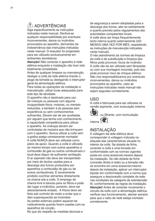 24
ADVERTÊNCIAS
Siga especiﬁcamente as instruções
indicadas neste manual. Declina-se
qualquer responsabilidade por eventuais
inconvenientes, danos ou incêndios
provocados ao aparelho, derivantes da
inobservância das instruções indicadas
neste manual. O exaustor foi projectado
para ser utilizado exclusivamente em
ambientes domésticos.
Atenção! Não conectar o aparelho à rede
elétrica enquanto a instalação não tiver sido
totalmente completada.
Antes de qualquer limpeza ou manutenção,
desligar a coifa da rede elétrica tirando o
pluge da tomada ou desligando o interruptor
geral da alimentação elétrica.
Para todas as operações de instalação e
manutenção, utilize luvas adequadas para
este tipo de atividade.
O aparelho não é destinado para uso
de crianças ou pessoas com alguma
incapacidade ﬁsica, motoras, ou mentais
reduzidas, e também à às pessoas sem
experiência ou sem conhecimentos
suﬁcientes. Devem ser de ser auxiliadas
por alguém que tenha com conhecimento
e capacidade competência para utilizar
o aparelho. As crianças devem ser
controladas de maneira que não brinquem
com o aparelho. Nunca utilizar a coifa sem
a grelha esteja corretamente montada!
A coifa NUNCA deve ser utilizada como
plano de apoio. Quando a coifa é utilizada
ao mesmo tempo com outros aparelhos a
combustão de gás ou outros combustíveis o
local deve dispor de suﬁciente ventilação.
O ar aspirado não deve ser transportado
por meio de ductos usados para a
descarga dos fumos produzidos por
aparelhos a combustão de gás ou de
outros combustíveis. É severamente
proibido cozinhar alimentos diretamente
na chama sob a coifa. O emprego de
chama livre é danoso para os ﬁltros e pode
dar lugar a incêndios, portanto, deve ser
absolutamente evitado. A fritura deve ser
feita sob controlo de modo a evitar que o
óleo superaquecido se incendeie.
As partes externas podem aquecer-se
notávelmente quando forem usadas com os
aparelhos de cocção.
No que diz respeito às medidas técnicas e
de segurança a serem adoptadas para a
descarga dos fumos, ater-se estritamente
a quanto previsto pelos regulamentos das
autoridades competentes locais.
A coifa deve ser limpa frequentemente
tanto interna quanto externamente (AO
MENOS UMA VEZ POR MÊS, respeitando
as instruções de manutenção indicadas
neste manual).
O não atendimento às normas de limpeza
da coifa e de substituição e limpeza dos
ﬁltros pode provocar riscos de incêndio.
A coifa não de ser utilizada sem lâmpadas
ou com sua montagem incorreta, pois isto
pode provocar risco de choque elétrico.
Não nos responsabilizamos por eventuais
inconvenientes, danos ou incêndios
provocados ao aparelho, caso as
instruções indicadas neste manual não
sejam seguidas corretamente.
USO
A coifa é fabricada para ser utilizada na
versão aspirante, com evacuação externa
, ou ﬁltrante, com recirculação
interna .
INSTALAÇÃO
A voltagem da rede elétrica deve
corresponder à voltagem indicada na
etiqueta das características situada no
interior da coifa. Se dotada de ﬁcha,
conectar a coifa a uma tomada em
conformidade com as normas vigentes
posta em zona acessível,mesmo depois
da instalação. Se não dotada de ﬁcha
(conexão direta à rede) ou a tomada não
se encontra em zona acessível,mesmo
depois da instalação, aplicar um interruptor
bipolar em conformidade com a norma que
assegure a desconexão completa da rede
nas condições da categoria de sobretensão
III, conformemente às regras de instalação.
Atenção! Antes de conectar novamente o
circuito da coifa com a alimentação elétrica,
veriﬁcar seu funcionamento, atentar sempre
para que o cabo de rede esteja montado
corretamente.
 