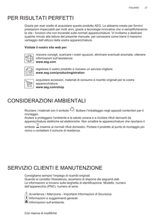 27ITALIANO
PER RISULTATI PERFETTI
Grazie per aver scelto di acquistare questo prodotto AEG. Lo abbiamo creato per fornirvi
prestazioni impeccabili per molti anni, grazie a tecnologie innovative che vi sempliﬁcheranno
la vita - funzioni che non troverete sulle normali apparecchiature. Vi invitiamo a dedicare
qualche minuto alla lettura del presente manuale, per conoscere come trarre il massimo
vantaggio dall’utilizzo della vostra apparecchiatura.
Visitate il nostro sito web per:
ricevere consigli, scaricare i nostri opuscoli, eliminare eventuali anomalie, ottenere
informazioni sull’assistenza:
www.aeg.com
registrare il vostro prodotto e ricevere un servizio migliore:
www.aeg.com/productregistration
acquistare accessori, materiali di consumo e ricambi originali per la vostra
apparecchiatura:
www.aeg.com/shop
CONSIDERAZIONI AMBIENTALI
Riciclare i materiali con il simbolo . Buttare l’imballaggio negli appositi contenitori per il
riciclaggio.
Aiutare a proteggere l’ambiente e la salute umana e a riciclare riﬁuti derivanti da
apparecchiature elettriche ed elettroniche. Non smaltire le apparecchiature che riportano il
simbolo insieme ai normali riﬁuti domestici. Portare il prodotto al punto di riciclaggio più
vicino o contattare il comune di residenza.
SERVIZIO CLIENTI E MANUTENZIONE
Consigliamo sempre l’impiego di ricambi originali.
Quando si contatta l’Assistenza, accertarsi di disporre dei seguenti dati.
Le informazioni si trovano sulla targhetta di identiﬁcazione. Modello, numero
dell’apparecchio (PNC), numero di serie.
Avvertenza / Attenzione - Importanti Informazioni di Sicurezza
Informazioni e suggerimenti generali
Informazioni sull’ambiente.
Con riserva di modiﬁche
IT LIBRETTO DI USO
 