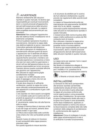 28
AVVERTENZE
Attenersi strettamente alle istruzioni
riportate in questo manuale. Si declina ogni
responsabilità per eventuali inconvenienti,
danni o incendi provocati all’apparecchio
derivati dall’inosservanza delle istruzioni
riportate in questo manuale. La cappa è
stata progettata esclusivamente per uso
domestico.
Attenzione! Non collegare l’apparecchio
alla rete elettrica ﬁnche l’installazione non è
totalmente completata.
Prima di qualsiasi operazione di pulizia o
manutenzione, disinserire la cappa dalla
rete elettrica togliendo la spina o staccando
l’interruttore generale dell’abitazione.
Per tutte le operazioni di installazione e
manutenzione utilizzare guanti da lavoro
L’apparecchio non è destinato all’utilizzo
da parte di bambini o persone con ridotte
capacità ﬁsiche sensoriali o mentali e con
mancata esperienza e conoscenza a meno
che essi non siano sotto la supervisione o
istruiti nell’uso dell’apparecchiatura da una
persona responsabile per la loro sicurezza.
I bambini devono essere controllati afﬁnché
non giochino con l’apparecchio.
Mai utilizzare la cappa senza griglia
correttamente montata!
La cappa non va MAI utilizzata come
piano di appoggio a meno che non sia
espressamente indicato.
Il locale deve disporre di sufﬁciente
ventilazione, quando la cappa da cucina
viene utilizzata contemporaneamente ad
altri apparecchi a combustione di gas o altri
combustibili.
L’aria aspirata non deve essere convogliata
in un condotto usato per lo scarico dei fumi
prodotti da apparecchi a combustione di gas
o di altri combustibili.
E’ severamente vietato fare cibi alla ﬁamma
sotto la cappa.
L’impiego di ﬁamma libera è dannoso ai ﬁltri
e può dar luogo ad incendi, pertanto deve
essere evitato in ogni caso.
La frittura deve essere fatta sotto controllo
onde evitare che l’olio surriscaldato prenda
fuoco.
Quando il piano di cottura è in funzione
le parti accessibili della cappa possono
diventare calde.
Per quanto riguarda le misure tecniche
e di sicurezza da adottare per lo scarico
dei fumi attenersi strettamente a quanto
previsto dai regolamenti delle autorità locali
competenti.
La cappa va frequentemente pulita sia
internamente che esternamente (ALMENO
UNA VOLTA AL MESE, rispettare
comunque quanto espressamente indicato
nelle istruzioni di manutenzione riportate in
questo manuale).
L’inosservanza delle norme di pulizia della
cappa e della sostituzione e pulizia dei ﬁltri
comporta rischi di incendi.
Non utilizzare o lasciare la cappa priva
di lampade correttamente montate per
possibile rischio di scossa elettrica.
Si declina ogni responsabilità per eventuali
inconvenienti, danni o incendi provocati
all’apparecchio derivati dall’inosservanza
delle istruzioni riportate in questo manuale.
USO
La cappa serve per aspirare i fumi e vapori
derivanti dalla cottura.
Nel libretto di installazione allegato è
indicata quale versione è possibile utilizzare
per il modello in Vs. possesso tra la
versione aspirante ad evacuazione esterna
o ﬁltrante a ricircolo interno .
INSTALLAZIONE
La tensione di rete deve corrispondere
alla tensione riportata sull’etichetta
caratteristiche situata all’interno della
cappa. Se provvista di spina allacciare
la cappa ad una presa conforme alle
norme vigenti posta in zona accessibile
anche dopo l’installazione. Se sprovvista
di spina (collegamento diretto alla rete) o
la spina non è posta in zona accessibile,
anche dopo installazione, applicare un
interruttore bipolare a norma che assicuri
la disconnessione completa della rete nelle
condizioni della categoria di sovratensione
III, conformemente alle regole di
installazione.
Attenzione! Prima di ricollegare il circuito
della cappa all’alimentazione di rete e
di veriﬁcarne il corretto funzionamento,
 