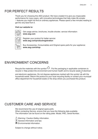 3ENGLISH
FOR PERFECT RESULTS
Thank you for choosing this AEG product. We have created it to give you impeccable
performance for many years, with innovative technologies that help make life simpler
– features you might not ﬁnd on ordinary appliances. Please spend a few minutes reading to
get the very best from it.
Visit our website to:
Get usage advice, brochures, trouble shooter, service information:
www.aeg.com
Register your product for better service:
www.aeg.com/productregistration
Buy Accessories, Consumables and Original spare parts for your appliance:
www.aeg.com/shop
ENVIRONMENT CONCERNS
Recycle the materials with the symbol . Put the packaging in applicable containers to
recycle it. Help protect the environment and human health and to recycle waste of electrical
and electronic appliances. Do not dispose appliances marked with the symbol with the
household waste. Return the product to your local recycling facility or contact your municipal
ofﬁce department for household waste or the shop where you purchased this product.
CUSTOMER CARE AND SERVICE
We recommend the use of original spare parts.
When contacting Service, ensure that you have the following data available.
The information can be found on the rating plate. Model, PNC, Serial Number.
Warning / Caution-Safety information.
General information and tips
Environmental information.
Subject to change without notice.
EN USER MANUAL
 