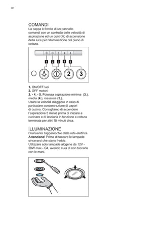 30
COMANDI
La cappa è fornita di un pannello
comandi con un controllo delle velocità di
aspirazione ed un controllo di accensione
della luce per l’illuminazione del piano di
cottura.
2 3
511 3 42
1. ON/OFF luci
2. OFF motori
3. - 4. - 5. Potenza aspirazione minima (3.),
media (4.), massima (5.).
Usare la velocità maggiore in caso di
particolare concentrazione di vapori
di cucina. Consigliamo di accendere
l’aspirazione 5 minuti prima di iniziare a
cucinare e di lasciarla in funzione a cottura
terminata per altri 15 minuti circa.
ILLUMINAZIONE
Disinserire l’apparecchio dalla rete elettrica.
Attenzione! Prima di toccare le lampade
sincerarsi che siano fredde.
Utilizzare solo lampade alogene da 12V -
20W max - G4, avendo cura di non toccarle
con le mani.
 