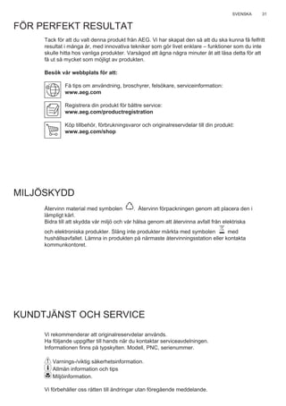 31SVENSKA
FÖR PERFEKT RESULTAT
Tack för att du valt denna produkt från AEG. Vi har skapat den så att du ska kunna få felfritt
resultat i många år, med innovativa tekniker som gör livet enklare – funktioner som du inte
skulle hitta hos vanliga produkter. Varsågod att ägna några minuter åt att läsa detta för att
få ut så mycket som möjligt av produkten.
Besök vår webbplats för att:
Få tips om användning, broschyrer, felsökare, serviceinformation:
www.aeg.com
Registrera din produkt för bättre service:
www.aeg.com/productregistration
Köp tillbehör, förbrukningsvaror och originalreservdelar till din produkt:
www.aeg.com/shop
MILJÖSKYDD
Återvinn material med symbolen . Återvinn förpackningen genom att placera den i
lämpligt kärl.
Bidra till att skydda vår miljö och vår hälsa genom att återvinna avfall från elektriska
och elektroniska produkter. Släng inte produkter märkta med symbolen med
hushållsavfallet. Lämna in produkten på närmaste återvinningsstation eller kontakta
kommunkontoret.
KUNDTJÄNST OCH SERVICE
Vi rekommenderar att originalreservdelar används.
Ha följande uppgifter till hands när du kontaktar serviceavdelningen.
Informationen ﬁnns på typskylten. Modell, PNC, serienummer.
Varnings-/viktig säkerhetsinformation.
Allmän information och tips
Miljöinformation.
Vi förbehåller oss rätten till ändringar utan föregående meddelande.
SV ANVÄNDNINGSHANDBOK
 