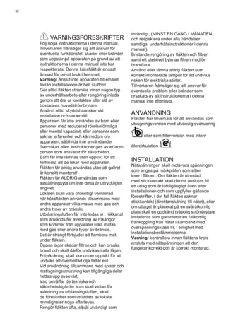 32
VARNINGSFÖRESKRIFTER
Följ noga instruktionerna i denna manual.
Tillverkaren frånsäger sig allt ansvar för
eventuella funktionsfel, skador eller bränder
som uppstår på apparaten på grund av att
instruktionerna i denna manual inte har
respekterats. Denna köksﬂäkt är endast
ämnad för privat bruk i hemmet.
Varning! Anslut inte apparaten till elnätet
förrän installationen är helt slutförd.
Gör alltid ﬂäkten strömlös innan någon typ
av underhållsarbete eller rengöring inleds
genom att dra ur kontakten eller slå av
bostadens huvudströmbrytare.
Använd alltid skyddshandskar vid
installation och underhåll.
Apparaten får inte användas av barn eller
personer med reducerad rörelseförmåga
eller mental kapacitet, eller personer som
saknar erfarenhet och kännedom om
apparaten, såtillvida inte användandet
övervakas eller instruktioner ges av erfaren
person som ansvarar för säkerheten.
Barn får inte lämnas utan uppsikt för att
förhindra att de leker med apparaten.
Fläkten får alridg användas utan att gallret
är korrekt monterat!
Fläkten får ALDRIG användas som
avställningsyta om inte detta är uttryckligen
angivet.
Lokalen skall vara ordentligt ventilerad
när köksﬂäkten används tillsammans med
andra apparater vilka matas med gas och
andra typer av bränsle.
Utblåsningsluften får inte ledas in i rökkanal
som används för avledning av rökångor
som kommer från apparater vilka matas
med gas eller andra typer av bränsle.
Det är strängt förbjudet att ﬂambera mat
under ﬂäkten.
Öppna lågor skadar ﬁltren och kan orsaka
brand och skall därför undvikas i alla lägen.
Frityrkokning skall ske under uppsikt för att
undvika att överhettad olja fattar eld.
Vid användning tillsammans med spisar och
matlagningsutrustning kan tillgängliga delar
hettas upp avsevärt.
Vad beträffar de tekniska och
säkerhetsåtgärder som skall vidtas för
avledning av utblåsningsluften, skall
de föreskrifter som utfärdats av lokala
myndigheter noga efterlevas.
Rengör ﬂäkten ofta, såväl utvändigt som
invändigt, (MINST EN GÅNG I MÅNADEN,
och respektera under alla händelser
samtliga underhållsinstruktioner i denna
manual).
Bristande rengöring av ﬂäkten och ﬁltren
samt ett uteblivet byte av ﬁltren medför
brandfara.
Använd eller lämna aldrig ﬂäkten utan
korrekt imonterade lampor för att undvika
risken för elektriska stötar.
Tillverkaren frånsäger sig allt ansvar för
eventuella problem eller bränder som
orsakats av att instruktionerna i denna
manual inte efterlevts.
ANVÄNDNING
Fläkten har tillverkats för att användas som
utsugningsversion med utvändig evakuering
eller som ﬁlterversion med intern
återcirkulation .
INSTALLATION
Nätspänningen skall motsvara spänningen
som anges på märkplåten som sitter
inne i ﬂäkten. Om ﬂäkten är utrustad
med stickkontakt skall denna anslutas till
ett uttag som är lättillgängligt även efter
installationen och som uppfyller gällande
föreskrifter. I det fall ﬂäkten saknar
stickkontakt (direktanslutning till nätet), eller
om uttaget är placerat på en svåråtkomlig
plats skall en godkänd tvåpolig strömbrytare
installeras som garanterar en fullkomlig
frånkoppling från nätet i samband med
överspänningsklass III, i enlighet med
installationsbestämmelserna.
Varning! kontrollera innan ﬂäktens krets
ansluts med nätspänningen att den
fungerar korrekt och är korrekt monterad.
 