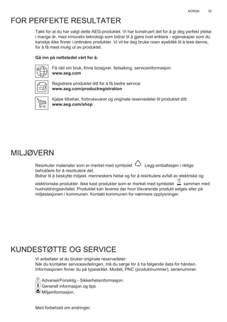 35NORSK
FOR PERFEKTE RESULTATER
Takk for at du har valgt dette AEG-produktet. Vi har konstruert det for å gi deg perfekt ytelse
i mange år, med innovativ teknologi som bidrar til å gjøre livet enklere - egenskaper som du
kanskje ikke ﬁnner i ordinære produkter. Vi vil be deg bruke noen øyeblikk til å lese denne,
for å få mest mulig ut av produktet.
Gå inn på nettstedet vårt for å:
Få råd om bruk, ﬁnne brosjyrer, feilsøking, serviceinformasjon:
www.aeg.com
Registrere produktet ditt for å få bedre service:
www.aeg.com/productregistration
Kjøpe tilbehør, forbruksvarer og originale reservedeler til produktet ditt:
www.aeg.com/shop
MILJØVERN
Resirkuler materialer som er merket med symbolet . Legg emballasjen i riktige
beholdere for å resirkulere det.
Bidrar til å beskytte miljøet, menneskers helse og for å resirkulere avfall av elektriske og
elektroniske produkter. Ikke kast produkter som er merket med symbolet sammen med
husholdningsavfallet. Produktet kan leveres der hvor tilsvarende produkt selges eller på
miljøstasjonen i kommunen. Kontakt kommunen for nærmere opplysninger.
KUNDESTØTTE OG SERVICE
Vi anbefaler at du bruker originale reservedeler.
Når du kontakter serviceavdelingen, må du sørge for å ha følgende data for hånden.
Informasjonen ﬁnner du på typeskiltet. Modell, PNC (produktnummer), serienummer.
Advarsel/Forsiktig - Sikkerhetsinformasjon.
Generell informasjon og tips
Miljøinformasjon.
Med forbehold om endringer.
NO BRUKSVEILEDNING
 