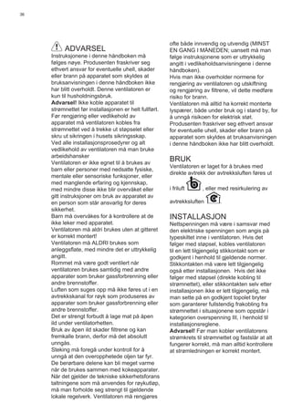 36
ADVARSEL
Instruksjonene i denne håndboken må
følges nøye. Produsenten fraskriver seg
ethvert ansvar for eventuelle uhell, skader
eller brann på apparatet som skyldes at
bruksanvisningen i denne håndboken ikke
har blitt overholdt. Denne ventilatoren er
kun til husholdningsbruk.
Advarsel! Ikke koble apparatet til
strømnettet før installasjonen er helt fullført.
Før rengjøring eller vedlikehold av
apparatet må ventilatoren kobles fra
strømnettet ved å trekke ut støpselet eller
skru ut sikringen i husets sikringsskap.
Ved alle installasjonsprosedyrer og alt
vedlikehold av ventilatoren må man bruke
arbeidshansker
Ventilatoren er ikke egnet til å brukes av
barn eller personer med nedsatte fysiske,
mentale eller sensoriske funksjoner, eller
med manglende erfaring og kjennskap,
med mindre disse ikke blir overvåket eller
gitt instruksjoner om bruk av apparatet av
en person som står ansvarlig for deres
sikkerhet.
Barn må overvåkes for å kontrollere at de
ikke leker med apparatet.
Ventilatoren må aldri brukes uten at gitteret
er korrekt montert!
Ventilatoren må ALDRI brukes som
anleggsﬂate, med mindre det er uttrykkelig
angitt.
Rommet må være godt ventilert når
ventilatoren brukes samtidig med andre
apparater som bruker gassforbrenning eller
andre brennstoffer.
Luften som suges opp må ikke føres ut i en
avtrekkskanal for røyk som produseres av
apparater som bruker gassforbrenning eller
andre brennstoffer.
Det er strengt forbudt å lage mat på åpen
ild under ventilatorhetten.
Bruk av åpen ild skader ﬁltrene og kan
fremkalle brann, derfor må det absolutt
unngås.
Steking må foregå under kontroll for å
unngå at den overopphetede oljen tar fyr.
De berørbare delene kan bli meget varme
når de brukes sammen med kokeapparater.
Når det gjelder de tekniske sikkerhetsforans
taltningene som må anvendes for røykutløp,
må man forholde seg strengt til gjeldende
lokale regelverk. Ventilatoren må rengjøres
ofte både innvendig og utvendig (MINST
EN GANG I MÅNEDEN; uansett må man
følge instruksjonene som er uttrykkelig
angitt i vedlikeholdsanvisningene i denne
håndboken).
Hvis man ikke overholder normene for
rengjøring av ventilatoren og utskiftning
og rengjøring av ﬁltrene, vil dette medføre
risiko for brann.
Ventilatoren må alltid ha korrekt monterte
lyspærer, både under bruk og i stand by, for
å unngå risikoen for elektrisk støt.
Produsenten fraskriver seg ethvert ansvar
for eventuelle uhell, skader eller brann på
apparatet som skyldes at bruksanvisningen
i denne håndboken ikke har blitt overholdt.
BRUK
Ventilatoren er laget for å brukes med
direkte avtrekk der avtrekksluften føres ut
i friluft , eller med resirkulering av
avtrekksluften .
INSTALLASJON
Nettspenningen må være i samsvar med
den elektriske spenningen som angis på
typeskiltet inne i ventilatoren. Hvis det
følger med støpsel, kobles ventilatoren
til en lett tilgjengelig stikkontakt som er
godkjent i henhold til gjeldende normer.
Stikkontakten må være lett tilgjengelig
også etter installasjonen. Hvis det ikke
følger med støpsel (direkte kobling til
strømnettet), eller stikkontakten selv etter
installasjonen ikke er lett tilgjengelig, må
man sette på en godkjent topolet bryter
som garanterer fullstendig frakobling fra
strømnettet i situasjonene som oppstår i
kategorien overspenning III, i henhold til
installasjonsreglene.
Advarsel! Før man kobler ventilatorens
strømkrets til strømnettet og fastslår at alt
fungerer korrekt, må man alltid kontrollere
at strømledningen er korrekt montert.
 