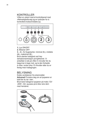38
KONTROLLER
Viften er utstyrt med et kontrollpanel med
viftehastighetsvalg og en lysbryter for å
kontrollere kokeområdets lys.
2 3
511 3 42
1. Lys ON/OFF
2. Motorer OFF
3. - 4. - 5. Sugestyrke: minimal (3.), middels
(4.), maksimal (5.).
Bruk største hastighet ved høy
dampkonsentrasjon på kjøkkenet. Vi
anbefaler å slå på viften 5 minutter før du
begynner å lage mat, og la den fortsette
å virke i enda cirka 15 minutter etter du er
ferdig med matlagingen.
BELYSNING
Koble ventilatoren fra strømnettet.
Advarsel! Forsikre deg om at lyspæren er
kald før du tar i den.
Bruk bare halogene lyspærer på maks 12V
-20W - G4, og pass på å ikke røre dem
med hendene.
 