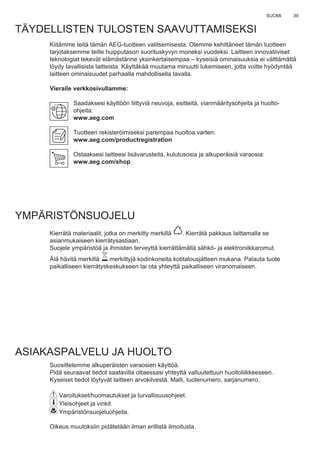 39SUOMI
TÄYDELLISTEN TULOSTEN SAAVUTTAMISEKSI
Kiitämme teitä tämän AEG-tuotteen valitsemisesta. Olemme kehittäneet tämän tuotteen
tarjotaksemme teille huipputason suorituskyvyn moneksi vuodeksi. Laitteen innovatiiviset
teknologiat tekevät elämästänne yksinkertaisempaa – kyseisiä ominaisuuksia ei välttämättä
löydy tavallisista laitteista. Käyttäkää muutama minuutti lukemiseen, jotta voitte hyödyntää
laitteen ominaisuudet parhaalla mahdollisella tavalla.
Vieraile verkkosivullamme:
Saadaksesi käyttöön liittyviä neuvoja, esitteitä, vianmääritysohjeita ja huolto-
ohjeita:
www.aeg.com
Tuotteen rekisteröimiseksi parempaa huoltoa varten:
www.aeg.com/productregistration
Ostaaksesi laitteesi lisävarusteita, kulutusosia ja alkuperäisiä varaosia:
www.aeg.com/shop
YMPÄRISTÖNSUOJELU
Kierrätä materiaalit, jotka on merkitty merkillä . Kierrätä pakkaus laittamalla se
asianmukaiseen kierrätysastiaan.
Suojele ympäristöä ja ihmisten terveyttä kierrättämällä sähkö- ja elektroniikkaromut.
Älä hävitä merkillä merkittyjä kodinkoneita kotitalousjätteen mukana. Palauta tuote
paikalliseen kierrätyskeskukseen tai ota yhteyttä paikalliseen viranomaiseen.
ASIAKASPALVELU JA HUOLTO
Suosittelemme alkuperäisten varaosien käyttöä.
Pidä seuraavat tiedot saatavilla ottaessasi yhteyttä valtuutettuun huoltoliikkeeseen.
Kyseiset tiedot löytyvät laitteen arvokilvestä. Malli, tuotenumero, sarjanumero.
Varoitukset/huomautukset ja turvallisuusohjeet.
Yleisohjeet ja vinkit
Ympäristönsuojeluohjeita.
Oikeus muutoksiin pidätetään ilman erillistä ilmoitusta.
FI KÄYTTÖOHJEET
 