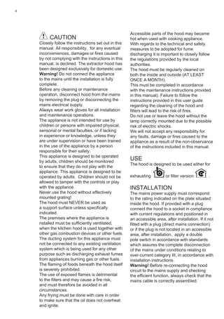 4
CAUTION
Closely follow the instructions set out in this
manual. All responsibility, for any eventual
inconveniences, damages or ﬁres caused
by not complying with the instructions in this
manual, is declined. The extractor hood has
been designed exclusively for domestic use.
Warning! Do not connect the appliance
to the mains until the installation is fully
complete.
Before any cleaning or maintenance
operation, disconnect hood from the mains
by removing the plug or disconnecting the
mains electrical supply.
Always wear work gloves for all installation
and maintenance operations.
The appliance is not intended for use by
children or persons with impaired physical,
sensorial or mental faculties, or if lacking
in experience or knowledge, unless they
are under supervision or have been trained
in the use of the appliance by a person
responsible for their safety.
This appliance is designed to be operated
by adults, children should be monitored
to ensure that they do not play with the
appliance. This appliance is designed to be
operated by adults. Children should not be
allowed to tamper with the controls or play
with the appliance.
Never use the hood without effectively
mounted grating!
The hood must NEVER be used as
a support surface unless speciﬁcally
indicated.
The premises where the appliance is
nstalled must be sufﬁciently ventilated,
when the kitchen hood is used together with
other gas combustion devices or other fuels.
The ducting system for this appliance must
not be connected to any existing ventilation
system which is being used for any other
purpose such as discharging exhaust fumes
from appliances burning gas or other fuels.
The ﬂaming of foods beneath the hood itself
is severely prohibited.
The use of exposed ﬂames is detrimental
to the ﬁlters and may cause a ﬁre risk,
and must therefore be avoided in all
circumstances.
Any frying must be done with care in order
to make sure that the oil does not overheat
and ignite.
Accessible parts of the hood may became
hot when used with cooking appliance.
With regards to the technical and safety
measures to be adopted for fume
discharging it is important to closely follow
the regulations provided by the local
authorities.
The hood must be regularly cleaned on
both the inside and outside (AT LEAST
ONCE A MONTH).
This must be completed in accordance
with the maintenance instructions provided
in this manual). Failure to follow the
instructions provided in this user guide
regarding the cleaning of the hood and
ﬁlters will lead to the risk of ﬁres.
Do not use or leave the hood without the
lamp correctly mounted due to the possible
risk of electric shocks.
We will not accept any responsibility for
any faults, damage or ﬁres caused to the
appliance as a result of the non-observance
of the instructions included in this manual.
USE
The hood is designed to be used either for
exhausting or ﬁlter version .
INSTALLATION
The mains power supply must correspond
to the rating indicated on the plate situated
inside the hood. If provided with a plug
connect the hood to a socket in compliance
with current regulations and positioned in
an accessible area, after installation. If it not
ﬁtted with a plug (direct mains connection)
or if the plug is not located in an accessible
area, after installation, apply a double
pole switch in accordance with standards
which assures the complete disconnection
of the mains under conditions relating to
over-current category III, in accordance with
installation instructions.
Warning! Before re-connecting the hood
circuit to the mains supply and checking
the efﬁcient function, always check that the
mains cable is correctly assembled.
 