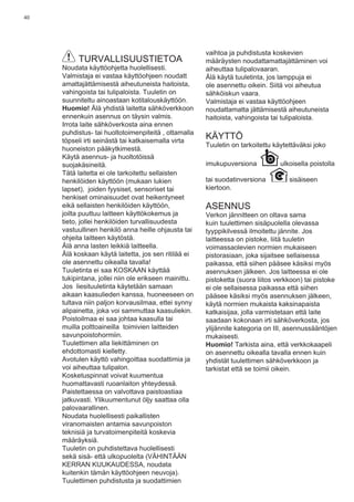 40
TURVALLISUUSTIETOA
Noudata käyttöohjetta huolellisesti.
Valmistaja ei vastaa käyttöohjeen noudatt
amattajättämisestä aiheutuneista haitoista,
vahingoista tai tulipaloista. Tuuletin on
suunniteltu ainoastaan kotitalouskäyttöön.
Huomio! Älä yhdistä laitetta sähköverkkoon
ennenkuin asennus on täysin valmis.
Irrota laite sähköverkosta aina ennen
puhdistus- tai huoltotoimenpiteitä , ottamalla
töpseli irti seinästä tai katkaisemalla virta
huoneiston pääkytkimestä.
Käytä asennus- ja huoltotöissä
suojakäsineitä.
Tätä laitetta ei ole tarkoitettu sellaisten
henkilöiden käyttöön (mukaan lukien
lapset), joiden fyysiset, sensoriset tai
henkiset ominaisuudet ovat heikentyneet
eikä sellaisten henkilöiden käyttöön,
joilta puuttuu laitteen käyttökokemus ja
tieto, jollei henkilöiden turvallisuudesta
vastuullinen henkilö anna heille ohjausta tai
ohjeita laitteen käytöstä.
Älä anna lasten leikkiä laitteella.
Älä koskaan käytä laitetta, jos sen ritilää ei
ole asennettu oikealla tavalla!
Tuuletinta ei saa KOSKAAN käyttää
tukipintana, jollei niin ole erikseen mainittu.
Jos liesituuletinta käytetään samaan
aikaan kaasulieden kanssa, huoneeseen on
tultava niin paljon korvausilmaa, ettei synny
alipainetta, joka voi sammuttaa kaasuliekin.
Poistoilmaa ei saa johtaa kaasulla tai
muilla polttoaineilla toimivien laitteiden
savunpoistohormiin.
Tuulettimen alla liekittäminen on
ehdottomasti kielletty.
Avotulen käyttö vahingoittaa suodattimia ja
voi aiheuttaa tulipalon.
Kosketuspinnat voivat kuumentua
huomattavasti ruoanlaiton yhteydessä.
Paistettaessa on valvottava paistoastiaa
jatkuvasti. Ylikuumentunut öljy saattaa olla
palovaarallinen.
Noudata huolellisesti paikallisten
viranomaisten antamia savunpoiston
teknisiä ja turvatoimenpiteitä koskevia
määräyksiä.
Tuuletin on puhdistettava huolellisesti
sekä sisä- että ulkopuolelta (VÄHINTÄÄN
KERRAN KUUKAUDESSA, noudata
kuitenkin tämän käyttöohjeen neuvoja).
Tuulettimen puhdistusta ja suodattimien
vaihtoa ja puhdistusta koskevien
määräysten noudattamattajättäminen voi
aiheuttaa tulipalovaaran.
Älä käytä tuuletinta, jos lamppuja ei
ole asennettu oikein. Siitä voi aiheutua
sähköiskun vaara.
Valmistaja ei vastaa käyttöohjeen
noudattamatta jättämisestä aiheutuneista
haitoista, vahingoista tai tulipaloista.
KÄYTTÖ
Tuuletin on tarkoitettu käytettäväksi joko
imukupuversiona ulkoisella poistolla
tai suodatinversiona sisäiseen
kiertoon.
ASENNUS
Verkon jännitteen on oltava sama
kuin tuulettimen sisäpuolella olevassa
tyyppikilvessä ilmoitettu jännite. Jos
laitteessa on pistoke, liitä tuuletin
voimassaolevien normien mukaiseen
pistorasiaan, joka sijaitsee sellaisessa
paikassa, että siihen pääsee käsiksi myös
asennuksen jälkeen. Jos laitteessa ei ole
pistoketta (suora liitos verkkoon) tai pistoke
ei ole sellaisessa paikassa että siihen
pääsee käsiksi myös asennuksen jälkeen,
käytä normien mukaista kaksinapaista
katkaisijaa, jolla varmistetaan että laite
saadaan kokonaan irti sähköverkosta, jos
ylijännite kategoria on III, asennussääntöjen
mukaisesti.
Huomio! Tarkista aina, että verkkokaapeli
on asennettu oikealla tavalla ennen kuin
yhdistät tuulettimen sähköverkkoon ja
tarkistat että se toimii oikein.
 