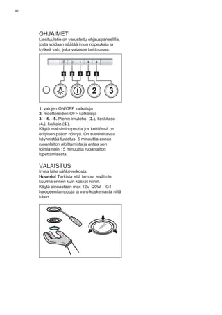 42
OHJAIMET
Liesituuletin on varustettu ohjauspaneelilla,
josta voidaan säätää imun nopeuksia ja
kytkeä valo, joka valaisee keittotasoa.
2 3
511 3 42
1. valojen ON/OFF katkaisija
2. moottoreiden OFF katkaisija
3. - 4. - 5. Pienin imuteho (3.), keskitaso
(4.), korkein (5.).
Käytä maksiminopeutta jos keittiössä on
erityisen paljon höyryä. On suositeltavaa
käynnistää tuuletus 5 minuuttia ennen
ruoanlaiton aloittamista ja antaa sen
toimia noin 15 minuuttia ruoanlaiton
lopettamisesta.
VALAISTUS
Irrota laite sähköverkosta.
Huomio! Tarkista että lamput eivät ole
kuumia ennen kuin kosket niihin.
Käytä ainoastaan max 12V -20W – G4
halogeenilamppuja ja varo koskemasta niitä
käsin.
 