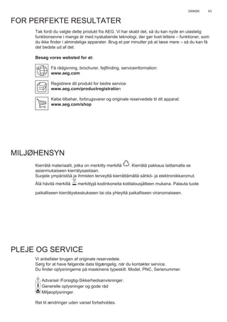 43DANSK
FOR PERFEKTE RESULTATER
Tak fordi du valgte dette produkt fra AEG. Vi har skabt det, så du kan nyde en ulastelig
funktionsevne i mange år med nyskabende teknologi, der gør livet lettere – funktioner, som
du ikke ﬁnder i almindelige apparater. Brug et par minutter på at læse mere – så du kan få
det bedste ud af det.
Besøg vores websted for at:
Få rådgivning, brochurer, fejlﬁnding, serviceinformation:
www.aeg.com
Registrere dit produkt for bedre service:
www.aeg.com/productregistration
Købe tilbehør, forbrugsvarer og originale reservedele til dit apparat:
www.aeg.com/shop
MILJØHENSYN
Kierrätä materiaalit, jotka on merkitty merkillä . Kierrätä pakkaus laittamalla se
asianmukaiseen kierrätysastiaan.
Suojele ympäristöä ja ihmisten terveyttä kierrättämällä sähkö- ja elektroniikkaromut.
Älä hävitä merkillä merkittyjä kodinkoneita kotitalousjätteen mukana. Palauta tuote
paikalliseen kierrätyskeskukseen tai ota yhteyttä paikalliseen viranomaiseen.
PLEJE OG SERVICE
Vi anbefaler brugen af originale reservedele.
Sørg for at have følgende data tilgængelig, når du kontakter service.
Du ﬁnder oplysningerne på maskinens typeskilt. Model, PNC, Serienummer.
Advarsel /Forsigtig-Sikkerhedsanvisninger.
Generelle oplysninger og gode råd
Miljøoplysninger.
Ret til ændringer uden varsel forbeholdes.
DA BRUGSVEJLEDNING
 