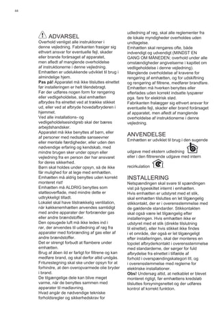 44
ADVARSEL
Overhold venligst alle instruktioner i
denne vejledning. Fabrikanten frasiger sig
ethvert ansvar for eventuelle fejl, skader
eller brande forårsaget af apparatet,
men aﬂedt af manglende overholdelse
af instruktionerne i denne vejledning.
Emhætten er udelukkende udviklet til brug i
almindelige hjem.
Pas på! Apparatet må ikke tilsluttes elnettet
før installeringen er helt tilendebragt.
Før der udføres nogen form for rengøring
eller vedligeholdelse, skal emhætten
afbrydes fra elnettet ved at trække stikket
ud, eller ved at afbryde hovedafbryderen i
hjemmet.
Ved alle installations- og
vedligeholdelsesindgreb skal der bæres
arbejdshandsker.
Apparatet må ikke benyttes af børn, eller
af personer med nedsatte sanseevner
eller mentale færdigheder, eller uden den
nødvendige erfaring og kendskab, med
mindre brugen sker under opsyn eller
vejledning fra en person der har ansvaret
for deres sikkerhed.
Børn skal holdes under opsyn, så de ikke
får mulighed for at lege med emhætten.
Emhætten må aldrig benyttes uden korrekt
monteret rist!
Emhætten må ALDRIG benyttes som
støtteoverﬂade, med mindre dette er
udtrykkeligt tilladt.
Lokalet skal have tilstrækkelig ventilation,
når køkkenemhætten anvendes samtidigt
med andre apparater der forbrænder gas
eller andre brændstoffer.
Den opsugede luft må ikke ledes ind i
rør, der anvendes til udledning af røg fra
apparater med forbrænding af gas eller af
andre brændstoffer.
Det er strengt forbudt at ﬂambere under
emhætten.
Brug af åben ild er farligt for ﬁltrene og kan
medføre brand, og skal derfor altid undgås.
Friturestegning skal ske under opsyn for at
forhindre, at den overopvarmede olie bryder
i brand.
De tilgængelige dele kan blive meget
varme, når de benyttes sammen med
apparater til madlavning.
Hvad angår de nødvendige tekniske
forholdsregler og sikkerhedskrav for
udledning af røg, skal alle reglementer fra
de lokale myndigheder overholdes uden
undtagelse.
Emhætten skal rengøres ofte, både
indvendigt og udvendigt (MINDST EN
GANG OM MÅNEDEN; overhold under alle
omstændigheder angivelserne i kapitlet om
vedligeholdelse i denne vejledning).
Manglende overholdelse af kravene for
rengøring af emhætten, og for udskiftning
og rengøring af ﬁltrene, medfører brandfare.
Emhætten må hverken benyttes eller
efterlades uden korrekt indsatte lyspærer
pga. fare for elektrisk stød.
Fabrikanten fralægger sig ethvert ansvar for
eventuelle fejl, skader eller brand forårsaget
af apparatet, men aﬂedt af manglende
overholdelse af instruktionerne i denne
vejledning.
ANVENDELSE
Emhætten er udviklet til brug i den sugende
udgave med ekstern udledning
eller i den ﬁltrerende udgave med intern
recirkulation .
INSTALLERING
Netspændingen skal svare til spændingen
vist på typeskiltet internt i emhætten.
Hvis emhætten er udstyret med et stik,
skal emhætten tilsluttes en let tilgængelig
stikkontakt, der er i overensstemmelse med
de gældende standarder. Stikkontakten
skal også være let tilgængelig efter
installeringen. Hvis emhætten ikke er
udstyret med et stik (direkte tilslutning
til elnettet), eller hvis stikket ikke ﬁndes
i et område, der også er let tilgængeligt
efter installeringen, skal der monteres en
topolet afbryderkontakt i overensstemmelse
med standarderne, der sørger for fuld
afbrydelse fra elnettet i tilfælde af
forhold i overspændingskategori III, og
i overensstemmelse med reglerne for
elektriske installationer.
Obs! Undersøg altid, at netkablet er blevet
monteret rigtigt, før emhættens kredsløb
tilsluttes forsyningsnettet og der udføres
kontrol af korrekt funktion.
 