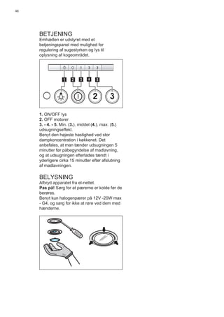 46
BETJENING
Emhætten er udstyret med et
betjeningspanel med mulighed for
regulering af sugestyrken og lys til
oplysning af kogeområdet.
2 3
511 3 42
1. ON/OFF lys
2. OFF motorer
3. - 4. - 5. Min. (3.), middel (4.), max. (5.)
udsugningseffekt.
Benyt den højeste hastighed ved stor
dampkoncentration i køkkenet. Det
anbefales, at man tænder udsugningen 5
minutter før påbegyndelse af madlavning,
og at udsugningen efterlades tændt i
yderligere cirka 15 minutter efter afslutning
af madlavningen.
BELYSNING
Afbryd apparatet fra el-nettet.
Pas på! Sørg for at pærerne er kolde før de
berøres.
Benyt kun halogenpærer på 12V -20W max
- G4, og sørg for ikke at røre ved dem med
hænderne.
 