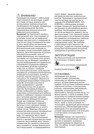 48
ВНИМАНИЕ!
Производитель снимает с себя всякую
ответственность за неполадки, ущерб
или пожар, которые возникли при
использовании прибора вследствие
несоблюдения инструкций, приведенных
в данном руководстве. Вытяжка
предназначена исключительно для
домашнего использования.
Внимание! Не подключайте прибор к
электрической сети, пока операции по
установке полностью не завершены.
Прежде чем приступить к операциям по
очистке или уходу отсоедините вытяжку
от сети, вынув вилку или выключив
общий выключатель электрической сети.
Для выполнения всех операций по
установке и уходу используйте рабочие
перчатки. Дети или взрослые не должны
пользоваться вытяжкой, если по
своему физическому или психическому
состоянию не в состоянии этого делать,
или если они не обладают знаниями и
опытом необходимыми для правильного
и безопасного управления прибором.
Не оставляйте детей без присмотра,
чтобы они не играли с прибором.
Не используйте вытяжку, если решетка
неправильно установлена! Категорически
запрещается использовать вытяжку в
качестве опорной плоскости, если это
специально не оговорено. Обеспечьте
надлежащий воздухообмен помещения,
когда Вы используете вытяжку в
кухне одновременно с другими
приборами на газу или на другом
горючем. Вытягиваемый воздух не
должен выбрасываться наружу через
воздуховод, используемый для выброса
дымов от приборов с газовым сжиганием
или с питанием другими горючими.
Категорически запрещается готовить
блюда над пламенем, поскольку
свободное пламя может повредить
фильтры и стать причиной пожара;
поэтому, воздерживайтесь от этого в
любом случае. Жаренье в большом
количестве масла должно производиться
под постоянным контролем, имея в
виду, что перегретое масло может
воспламеняться. При использовании
вместе с прочими аппаратами для варки,
открытые части прибора могут сильно
нагреваться. Что касается технических
мер и условий по технике безопасности
при отводе дымов, то придерживайтесь
строго правил, предусмотренных
регламентом местных компетентных
властей. Производите периодическую
очистку вытяжки как внутри, так и
снаружи (ПО КРАЙНЕЙ МЕРЕ, РАЗ
В МЕСЯЦ с соблюдением условий,
которые специально предусмотрены в
инструкциях по обслуживанию данного
прибора). Несоблюдение инструкций
по чистке вытяжки и по замене и чистке
фильтров может стать причиной пожара.
Не используйте и не оставляйте вытяжку
без правильно установленных лампочек
в связи с возможным риском удара
электрическим током. Мы снимаем
с себя всякую ответственность за
неполадки, ущерб или сгорание прибора
вследствие несоблюдения инструкций,
приведенных в данном руководстве.
ЭКСПЛУАТАЦИЯ
Вытяжка выполнена для применения
в исполнении с отводом наружу
или в исполнении с внутренней
рециркуляцией воздуха .
УСТАНОВКА
Напряжение сети должно
соответствовать напряжению,
указанному на табличке технических
данных, которая размещена внутри
прибора. Если вытяжка снабжена вилкой,
подключите вытяжку к штепсельному
разъему, отвечающему действующим
правилам, который должен быть
расположен в легкодоступном месте, что
можно сделать и после установки. Если
же вытяжка не снабжена вилкой (прямое
подключения к сети), или штепсельный
разъем не расположен в доступном
месте, также и после установки, то
используйте надлежащий двухполюсный
выключатель, обеспечивающий полное
размыкание сети при возникновении
условий перенапряжения 3-ей категории,
в соответствии с инструкциями по
установке.
Внимание! прежде чем подключить к
сети питания электрическую систему
вытяжки и проверить исправное
функционирование ее убедитесь в
том, что кабель питания правильно
смонтирован.
 