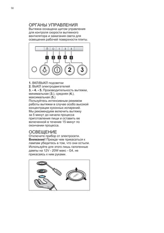 50
ОРГАНЫ УПРАВЛЕНИЯ
Вытяжка оснащена щитом управления
для контроля скорости вытяжного
вентилятора и зажигания света для
освещения рабочей поверхности плиты.
2 3
511 3 42
1. ВКЛ/ВЫКЛ подсветки
2. ВЫКЛ электродвигателей
3. - 4. - 5. Производительность вытяжки,
минимальная (3.), средняя (4.),
максимальная (5.)
Пользуйтесь интенсивным режимом
работы вытяжки в случае особо высокой
концентрации кухонных испарений.
Мы рекомендуем включить вытяжку
за 5 минут до начала процесса
приготовления пищи и оставить ее
включенной в течение 15 минут по
окончании процесса.
ОСВЕЩЕНИЕ
Отключите прибор от электросети.
Внимание! Прежде чем прикасаться к
лампам убедитесь в том, что они остыли.
Используйте для этого лишь галогенные
дампы на 12V - 20W макс - G4, не
прикасаясь к ним руками.
 