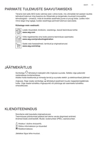 51EESTI
Täname teid selle AEG toote valimise eest. Lõime toote, mis võimaldab teil aastaid nautida
laitmatuid tulemusi ning lisasime elu lihtsamaks ja kergemaks muutvaid innovaatilisi
tehnoloogiaid – omadusi, mida te tavaliste seadmete juures ei pruugi leida. Leidke mõni
minut aega ning lugege, kuidas seadmega parimaid tulemusi saavutada.
Külastage meie veebisaiti:
Leiate nõuandeid, brošüüre, veaotsingu, teavet teeninduse kohta:
www.aeg.com
Võite registreerida oma toote parema teeninduse saamiseks:
www.aeg.com/productregistration
Saate osta lisaseadmeid, tarvikuid ja originaalvaruosi:
www.aeg.com/shop
PARIMATE TULEMUSTE SAAVUTAMISEKS
JÄÄTMEKÄITLUS
Sümboliga tähistatud materjalid võib ringlusse suunata. Selleks viige pakendid
vastavatesse konteineritesse.
Aidake hoida keskkonda ja inimeste tervist ja suunake elektri- ja elektroonilised jäätmed
ringlusse. Ärge visake sümboliga tähistatud seadmeid muude majapidamisjäätmete
hulka. Viige seade kohalikku ringluspunkti või pöörduge abi saamiseks kohalikku
omavalitsusse.
KLIENDITEENINDUS
Soovitame alati kasutada originaalvaruosi.
Teenindusse pöördumisel peaksid teil olema varuks järgmised andmed.
Andmed leiate andmesildilt. Mudel, tootenumber (PNC), seerianumber.
Hoiatus / oluline ohutusinfo.
Üldine informatsioon ja nõuanded
Keskkonnateave.
Jäetakse õigus teha muutusi.
ET KASUTUSJUHEND
 