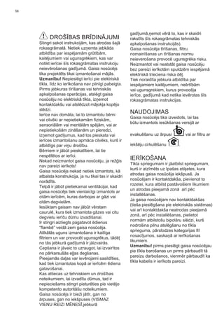 56
DROŠĪBAS BRĪDINĀJUMI
Stingri sekot instrukcijām, kas atrodas šajā
rokasgrāmatā. Netiek uzņemta jebkāda
atbildība par iespējamām grūtībām,
kaitējumiem vai ugunsgrēkiem, kas var
notikt ierīcei šīs rokasgrāmatas instrukciju
neievērošanas gadījumā. Gaisa nosūcējs
tika projektēts tikai izmantošanai mājās.
Uzmanību! Nepieslēgt ierīci pie elektriskā
tīkla, līdz ko ierīkošana nav pilnīgi pabeigta.
Pirms jebkuras tīrīšanas vai tehniskās
apkalpošanas operācijas, atslēgt gaisa
nosūcēju no elektriskā tīkla, izņemot
kontaktdakšu vai atslēdzot mājokļa kopējo
slēdzi.
Ierīce nav domāta, lai to izmantotu bērni
vai cilvēki ar nepietiekamām ﬁziskām,
sensoriālām vai mentālām spējām, vai ar
nepietiekošām zināšanām un pieredzi,
izņemot gadījumus, kad tos pieskata vai
ierīces izmantošanu apmāca cilvēks, kurš ir
atbildīgs par viņu drošību.
Bērniem ir jābūt pieskatītiem, lai tie
nespēlētos ar ierīci.
Nekad neizmantot gaisa nosūcēju, ja režģis
nav pareizi ierīkots!
Gaisa nosūcējs nekad netiek izmantots, kā
atbalsta konstrukcija, ja nu tikai tas ir skaidri
norādīts.
Telpā ir jābūt pietiekamai ventilācijai, kad
gaisa nosūcējs tiek vienlaicīgi izmantots ar
citām ierīcēm, kuras darbojas ar gāzi vai
citām degvielām.
Iesūktam gaisam nav jābūt vērstam
caurulē, kura tiek izmantota gāzes vai citu
degvielu ierīču dūmu izvadīšanai.
Ir stingri aizliegts pagatavot ēdienus
“ﬂambē” veidā zem gaisa nosūcēja.
Atlkātās uguns izmantošana ir kaitīga
ﬁltriem un var provocēt ugunsgrēkus, tādēļ
no tās jebkurā gadījumā ir jāizvairās.
Cepšana ir jāveic to uzraugot, lai izvairītos
no pārkarsušās eļļas degšanas.
Pieejamās daļas var ievērojami sasildīties,
kad tiek izmantotas kopā ar ierīcēm ēdiena
gatavošanai.
Kas attiecas uz tehniskiem un drošības
noteikumiem, lai izvadītu dūmus, tad ir
nepieciešams stingri pieturēties pie vietējo
kompetento autoritāšu noteikumiem.
Gaisa nosūcējs ir bieži jātīr, gan no
ārpuses, gan no iekšpuses (VISMAZ
VIENU REIZI MĒNESĪ,jebkurā
gadījumā,ņemot vērā to, kas ir skaidri
rakstīts šīs rokasgrāmatas tehniskās
apkalpošanas instrukcijās).
Gaisa nosūcēja tīrīšanas, ﬁltru
nomainīšanas un tīrīšanas normu
neieverošana provocē ugunsgrēka risku.
Neizmantot vai neatstāt gaisa nosūcēju
bez pareizi ierīkotām spuldzēm iespējamā
elektriskā trieciena riska dēļ.
Tiek noraidīta jebkura atbildība par
iespējamiem kaitējumiem, neērtībām
vai ugunsgrekiem, kurus provocēja
ierīce, gadījumā kad netika ievērotas šīs
rokasgrāmatas instrukcijas.
NAUDOJIMAS
Gaisa nosūcējs tika izveidots, lai tas
būtu izmantots iesūkšanas versijā ar
evakuēšanu uz ārpusi vai ar ﬁltru ar
iekšēju cirkulēšanu .
IERĪKOŠANA
Tīkla spriegumam ir jāatbilst spriegumam,
kurš ir atzīmēts uz īpašas etiķetes, kura
atrodas gaisa nosūcēja iekšpusē. Ja
nosūcējam ir kontaktdakša, pievienot to
rozetei, kura atbilst pastāvošiem likumiem
un atrodas pieejamā zonā arī pēc
installēšanas.
Ja gaisa nosūcējam nav kontaktdakšas
(tieša pieslēgšana pie elektriskās sistēmas)
vai arī kontaktdakša neatrodas pieejamā
zonā, arī pēc installēšanas, pielietot
normām atbilstošu bipolāru slēdzi, kurš
nodrošina pilnu atslēgšanu no tīkla
sprieguma, pārslodzes kategorijas III
nosacījumos, saskaņā ar ierīkošanas
likumiem.
Uzmanību! pirms pieslēgt gaisa nosūcējau
pie tīkla barošanas un pirms pārbaudīt tā
pareizu darbošanos, vienmēr pārbaudīt ka
tīkla kabelis ir ierīkots pareizi.
 