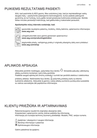 59LIETUVIŠKAI
Ačiū, kad pasirinkite šį AEG gaminį. Mes sukūrėme jį taip, kad jis nepriekaištingai veiktų
daugelį metų – pasižymintis pažangiomis technologijomis, kurios padeda palengvinti
gyvenimą, jis turi funkcijų, kurių galite nerasti įprastuose buitiniuose prietaisuose. Skirkite
kelias minutes perskaityti insktrukciją, kad galėtumėte jį maksimaliai panaudoti.
Apsilankykite mūsų interneto svetainėje, kad:
gautumėte naudojimo patarimų, brošiūrų, trikčių šalinimo, aptarnavimo informacijos:
www.aeg.com
užregistruotumėte savo gaminį geresniam aptarnavimui:
www.aeg.com/productregistration
įsigytumėte priedų, vartojamųjų prekių ir originalių atsarginių dalių savo prietaisui:
www.aeg.com/shop
PUIKIEMS REZULTATAMS PASIEKTI
APLINKOS APSAUGA
Atiduokite perdirbti medžiagas, pažymėtas šiuo ženklu . Išmeskite pakuotę į atitinkamą
atliekų surinkimo konteinerį, kad ji būtų perdirbta.
Padėkite saugoti aplinką bei žmonių sveikatą ir surinkti bei perdirbti elektros ir elektronikos
prietaisų atliekas. Neišmeskite šiuo ženklu pažymėtų prietaisų kartu su kitomis
buitinėmis atliekomis. Atiduokite šį gaminį į vietos atliekų surinkimo punktą arba susisiekite
su vietnos savivaldybe dėl papildomos informacijos.
KLIENTŲ PRIEŽIŪRA IR APTARNAVIMAS
Rekomenduojame naudoti tik originalias atsargines dalis.
Kreipdamiesi į aptarnavimo centrą, būtinai pateikite šią informaciją.
Informacija yra nurodyta techninių duomenų plokštelėje. Modelis, PNC, serijos numeris.
Įspėjimas / atsargumo ir saugos informacija.
Bendroji informacija ir patarimai
Aplinkosaugos informacija.
Galimi pakeitimai be įspėjimo.
LT NAUDOTOJO VADOVAS
 