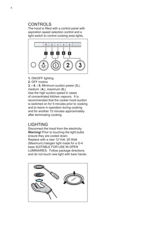 6
CONTROLS
The hood is ﬁtted with a control panel with
aspiration speed selection control and a
light switch to control cooking area lights.
2 3
511 3 42
1. ON/OFF lighting
2. OFF motors
3. - 4. - 5. Minimum suction power (3.),
medium (4.), maximum (5.).
Use the high suction speed in cases
of concentrated kitchen vapours. It is
recommended that the cooker hood suction
is switched on for 5 minutes prior to cooking
and to leave in operation during cooking
and for another 15 minutes approximately
after terminating cooking.
LIGHTING
Disconnect the hood from the electricity.
Warning! Prior to touching the light bulbs
ensure they are cooled down.
Replace with a new 12 Volt, 20 Watt
(Maximum) halogen light made for a G-4
base SUITABLE FOR USE IN OPEN
LUMINAIRES. Follow package directions
and do not touch new light with bare hands.
 